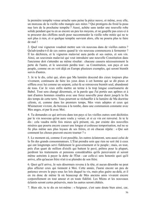 la première tempête venue arrache sans peine la pièce neuve, et même, avec elle,
un morceau de la vieille robe mangée aux mites ? Qui protégera du froid la peau
nue lors de la prochaine tempête ? Aussi, achète sans tarder une nouvelle robe
solide pendant que tu en as encore un peu les moyens, et ne gaspille pas ceux-ci à
te procurer des chiffons neufs pour raccommoder la vieille robe mitée qui ne te
sert plus à rien, et si quelque tempête survient alors, elle ne pourra plus te faire
de mal !
2. Quel vrai vigneron voudrait mettre son vin nouveau dans de vieilles outres ?
Qu'adviendra-t-il de ces outres quand le vin nouveau commencera à fermenter ?
Il les déchirera, et le vigneron malavisé aura perdu et ses outres, et son vin.
Ainsi, un souverain malavisé qui veut introduire une nouvelle Constitution dans
l'ancienne doit s'attendre au même résultat : chacune causera nécessairement la
perte de l'autre, et le souverain perdra tout : sa Constitution, son pays et son
peuple, comme on en voit déjà en Europe plusieurs exemples, qui seront bientôt
suivis d'autres.
3. Je te le dis, celui qui, alors que Ma lumière descend des cieux toujours plus
vivement, continuera de faire les yeux doux à cet homme qui se dit pieux et
sifflera avec lui comme un serpent, celui-là se retrouvera bientôt seul, abandonné
de tous. Car Je veux enfin mettre un terme à la trop longue courtisanerie de
Babel. Tout sera changé désormais, et la parole que J'ai portée aux apôtres et à
tant d'autres hommes renaîtra avec une force nouvelle pour durer jusqu'à la fin
des temps de cette terre. Tous pourront se réchauffer à la lumière de Ma doctrine
céleste, et, comme dans les premiers temps, Mes vrais adeptes et ceux qui
M'aimeront vivront, du berceau à la tombe, dans une communion constante avec
Mes anges, et par là avec Moi.
4. Tu demandes ce qui arrivera dans ton pays si les vieilles outres sont déchirées
par le vin nouveau qu'on aura voulu y verser, et si ce vin est renversé. Je te le
dis : cela vaudra mille fois mieux qu'à présent, où, par crainte des nouvelles
misères que pourra encore causer une longue et coûteuse temporisation, nul ne se
fie plus même aux plus loyaux de ses frères, et où chacun répète : « Qui sait
comment les choses peuvent encore tourner ? »
5. Le moment où, comme il est possible, les outres éclateront, sera aussi celui de
la fin des grands consommateurs. L'État prendra soin que rien ne soit ôté à ceux
qui ont longtemps servi fidèlement le gouvernement et le peuple ; mais, en tout,
près d'un quart de million d'oisifs qui battent le pavé, prêtres pour la plupart,
perdront les traitements et pensions considérables qu'ils percevaient et seront
même astreints à payer la dette de l'État - car celle-ci sera honorée quoi qu'il
arrive, afin qu'aucun frère n'ait à se plaindre de son frère.
6. Quoi qu'il arrive, Je suis désormais revenu à la tête, et aucun désordre ne peut
plus affecter ceux qui tiennent à Moi. Cette année, J'aurai encore un peu de
patience envers le pays sous les lois duquel tu vis, mais plus guère au-delà, et il
en ira donc de même là où beaucoup de Mes anciens amis vivaient encore
corporellement en tout amour et en toute fidélité. Les Miens et les nouveaux
éclairés seront certes préservés, mais les autres seront châtiés.
7. Bien sûr, tu te dis en toi-même : « Seigneur, c'est sans doute bien ainsi, car,
                                                                                 56
 