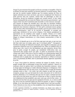 lorsque le gouvernement d'un peuple est devenu corrompu et incapable, il faut lui
en donner un autre pour satisfaire ses besoins matériels, et surtout moraux. Mais,
tant que les anciens temples idolâtres que l'on nomme maisons de Dieu ou
églises subsistent avec leurs serviteurs, que ceux-ci remplissent leur fonction et
qu'ils peuvent faire des sermons, surtout dans les pèlerinages et dans les
monastères, devant les nombreux aveugles qui existent encore, et leur vanter
l'action remarquable des serviteurs de l'Église, tout nouveau gouvernement - qu'il
s'agisse d'une nouvelle Constitution plus favorable ou d'un nouveau souverain -
sera toujours en danger de retomber peu à peu dans les anciennes ténèbres,
d'autant plus vite si les serviteurs des temples ont le droit de vivre de ce que leur
rapportent leurs fonctions religieuses. S'il faut qu'ils continuent encore quelque
temps de faire office d'enseignants pour le peuple, qu'on les paie comme tous les
autres fonctionnaires ; mais ils ne devront ni demander, ni accepter une
quelconque rétribution de leur service religieux. Cela limitera grandement les
agissements de ces templiers pour saigner le peuple, l'abuser et le rendre
ignorant, et, à coup sûr, cela mettra très vite un terme aux pèlerinages, aux
images et reliques miraculeuses et à bien d'autres monstruosités et abus de
l'Église ! »
8. À cela, Je réponds que tu en as fort bien jugé pour une part, et que tout irait
fort bien ainsi pour un temps, parce que le soi-disant prêtre(*) s'occuperait à
l'évidence davantage de l'éducation du peuple, pour laquelle il serait payé, que de
cérémonies religieuses qui ne lui rapporteraient rien. Mais s'il célébrait alors les
offices pour rien, ceux-ci n'en deviendraient que plus méritoires devant Dieu
pour la partie aveugle du peuple, qui retomberait d'elle-même dans une
superstition plus grande encore que jadis ; le prêtre ne présenterait certes pas
comme sans valeur à Mes yeux ce qui lui vaudrait un si grand prestige auprès du
peuple aveugle, mais comme une chose qui M'est particulièrement agréable,
confortant ainsi le peuple dans son ancienne superstition et offrant un nouveau
trône à la prostituée de Babel, dont la domination absolue approche aujourd'hui
de sa fin.
9. Aussi, laisse plutôt les cléricaux continuer de saigner le peuple ; laisse ce
peuple aveugle aller en pèlerinage et payer des messes coûteuses ; laisse-le se
confesser, courir les églises, faire à ses défunts des funérailles ruineuses , laisse
le clergé capter les héritages et vendre chèrement dispenses et indulgences ; bref,
laisse les Babyloniens faire de mal en pis, et même le plus aveugle des hommes
entendra raison et dira : « En vérité, une telle religion ne peut être que pure
tromperie, puisque ceux qui devraient être le plus convaincus de la vérité de la
doctrine chrétienne, et s'y conformer plus que tous les autres, montrent par leurs
actes qu'ils n'en font aucun cas, qu'ils ne croient pas en Dieu, et qu'ils sont donc
tout simplement de faux prophètes sans autre souci que celui de leur ventre ; ils
prennent tout leur bien aux gens par des tromperies diverses, ou, si cela ne suffit
pas, par la sorte de contrainte légale que l'État leur permet, et, après ce véritable
pillage, ils ne font même pas l'aumône d'une gorgée d'eau à une âme assoiffée !
Aussi, finissons-en avec tous ces faux prophètes, avec ces loups féroces déguisés
(*) Der sogenannte Geistliche. Le substantif Geistliche(r), qui désigne toute espèce d’«
ecclésiastique », est formé sur l’adjectif geistlich, « spiritual », d’où le sogenannt (soi-disant,
prétendu). (N.d.T.)
                                                                                                57
 