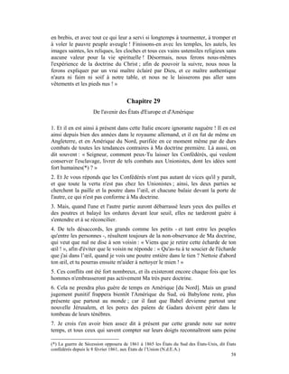 en brebis, et avec tout ce qui leur a servi si longtemps à tourmenter, à tromper et
à voler le pauvre peuple aveugle ! Finissons-en avec les temples, les autels, les
images saintes, les reliques, les cloches et tous ces vains ustensiles religieux sans
aucune valeur pour la vie spirituelle ! Désormais, nous ferons nous-mêmes
l'expérience de la doctrine du Christ ; afin de pouvoir la suivre, nous nous la
ferons expliquer par un vrai maître éclairé par Dieu, et ce maître authentique
n'aura ni faim ni soif à notre table, et nous ne le laisserons pas aller sans
vêtements et les pieds nus ! »


                                      Chapitre 29
                     De l'avenir des États d'Europe et d'Amérique

1. Et il en est ainsi à présent dans cette Italie encore ignorante naguère ! Il en est
ainsi depuis bien des années dans le royaume allemand, et il en fut de même en
Angleterre, et en Amérique du Nord, purifiée en ce moment même par de durs
combats de toutes les tendances contraires à Ma doctrine première. Là aussi, on
dit souvent : « Seigneur, comment peux-Tu laisser les Confédérés, qui veulent
conserver l'esclavage, livrer de tels combats aux Unionistes, dont les idées sont
fort humaines(*) ? »
2. Et Je vous réponds que les Confédérés n'ont pas autant de vices qu'il y paraît,
et que toute la vertu n'est pas chez les Unionistes ; ainsi, les deux parties se
cherchent la paille et la poutre dans l’œil, et chacune balaie devant la porte de
l'autre, ce qui n'est pas conforme à Ma doctrine.
3. Mais, quand l'une et l'autre partie auront débarrassé leurs yeux des pailles et
des poutres et balayé les ordures devant leur seuil, elles ne tarderont guère à
s'entendre et à se réconcilier.
4. De tels désaccords, les grands comme les petits - et tant entre les peuples
qu'entre les personnes -, résultent toujours de la non-observance de Ma doctrine,
qui veut que nul ne dise à son voisin : « Viens que je retire cette écharde de ton
œil ! », afin d'éviter que le voisin ne réponde : « Qu'as-tu à te soucier de l'écharde
que j'ai dans l’œil, quand je vois une poutre entière dans le tien ? Nettoie d'abord
ton œil, et tu pourras ensuite m'aider à nettoyer le mien ! »
5. Ces conflits ont été fort nombreux, et ils existeront encore chaque fois que les
hommes n'embrasseront pas activement Ma très pure doctrine.
6. Cela ne prendra plus guère de temps en Amérique [du Nord]. Mais un grand
jugement punitif frappera bientôt l'Amérique du Sud, où Babylone reste, plus
présente que partout au monde ; car il faut que Babel devienne partout une
nouvelle Jérusalem, et les porcs des païens de Gadara doivent périr dans le
tombeau de leurs ténèbres.
7. Je crois t'en avoir bien assez dit à présent par cette grande note sur notre
temps, et tous ceux qui savent compter sur leurs doigts reconnaîtront sans peine

(*) La guerre de Sécession opposera de 1861 à 1865 les États du Sud des États-Unis, dit États
confédérés depuis le 8 février 1861, aux États de l’Union (N.d.E.A.)
                                                                                          58
 