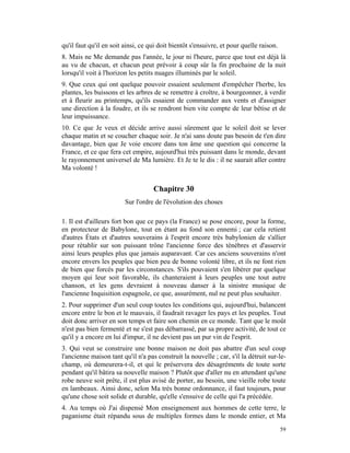qu'il faut qu'il en soit ainsi, ce qui doit bientôt s'ensuivre, et pour quelle raison.
8. Mais ne Me demande pas l'année, le jour ni l'heure, parce que tout est déjà là
au vu de chacun, et chacun peut prévoir à coup sûr la fin prochaine de la nuit
lorsqu'il voit à l'horizon les petits nuages illuminés par le soleil.
9. Que ceux qui ont quelque pouvoir essaient seulement d'empêcher l'herbe, les
plantes, les buissons et les arbres de se remettre à croître, à bourgeonner, à verdir
et à fleurir au printemps, qu'ils essaient de commander aux vents et d'assigner
une direction à la foudre, et ils se rendront bien vite compte de leur bêtise et de
leur impuissance.
10. Ce que Je veux et décide arrive aussi sûrement que le soleil doit se lever
chaque matin et se coucher chaque soir. Je n'ai sans doute pas besoin de t'en dire
davantage, bien que Je voie encore dans ton âme une question qui concerne la
France, et ce que fera cet empire, aujourd'hui très puissant dans le monde, devant
le rayonnement universel de Ma lumière. Et Je te le dis : il ne saurait aller contre
Ma volonté !


                                    Chapitre 30
                         Sur l'ordre de l'évolution des choses

1. Il est d'ailleurs fort bon que ce pays (la France) se pose encore, pour la forme,
en protecteur de Babylone, tout en étant au fond son ennemi ; car cela retient
d'autres États et d'autres souverains à l'esprit encore très babylonien de s'allier
pour rétablir sur son puissant trône l'ancienne force des ténèbres et d'asservir
ainsi leurs peuples plus que jamais auparavant. Car ces anciens souverains n'ont
encore envers les peuples que bien peu de bonne volonté libre, et ils ne font rien
de bien que forcés par les circonstances. S'ils pouvaient s'en libérer par quelque
moyen qui leur soit favorable, ils chanteraient à leurs peuples une tout autre
chanson, et les gens devraient à nouveau danser à la sinistre musique de
l'ancienne Inquisition espagnole, ce que, assurément, nul ne peut plus souhaiter.
2. Pour supprimer d'un seul coup toutes les conditions qui, aujourd'hui, balancent
encore entre le bon et le mauvais, il faudrait ravager les pays et les peuples. Tout
doit donc arriver en son temps et faire son chemin en ce monde. Tant que le moût
n'est pas bien fermenté et ne s'est pas débarrassé, par sa propre activité, de tout ce
qu'il y a encore en lui d'impur, il ne devient pas un pur vin de l'esprit.
3. Qui veut se construire une bonne maison ne doit pas abattre d'un seul coup
l'ancienne maison tant qu'il n'a pas construit la nouvelle ; car, s'il la détruit sur-le-
champ, où demeurera-t-il, et qui le préservera des désagréments de toute sorte
pendant qu'il bâtira sa nouvelle maison ? Plutôt que d'aller nu en attendant qu'une
robe neuve soit prête, il est plus avisé de porter, au besoin, une vieille robe toute
en lambeaux. Ainsi donc, selon Ma très bonne ordonnance, il faut toujours, pour
qu'une chose soit solide et durable, qu'elle s'ensuive de celle qui l'a précédée.
4. Au temps où J'ai dispensé Mon enseignement aux hommes de cette terre, le
paganisme était répandu sous de multiples formes dans le monde entier, et Ma
                                                                                         59
 