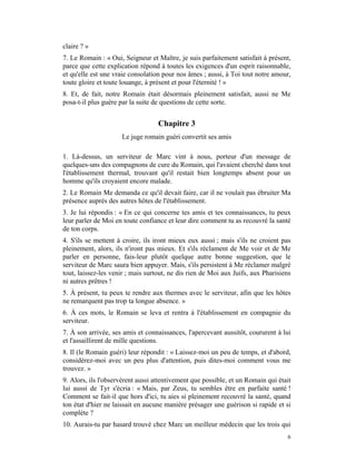 claire ? »
7. Le Romain : « Oui, Seigneur et Maître, je suis parfaitement satisfait à présent,
parce que cette explication répond à toutes les exigences d'un esprit raisonnable,
et qu'elle est une vraie consolation pour nos âmes ; aussi, à Toi tout notre amour,
toute gloire et toute louange, à présent et pour l'éternité ! »
8. Et, de fait, notre Romain était désormais pleinement satisfait, aussi ne Me
posa-t-il plus guère par la suite de questions de cette sorte.


                                   Chapitre 3
                     Le juge romain guéri convertit ses amis

1. Là-dessus, un serviteur de Marc vint à nous, porteur d'un message de
quelques-uns des compagnons de cure du Romain, qui l'avaient cherché dans tout
l'établissement thermal, trouvant qu'il restait bien longtemps absent pour un
homme qu'ils croyaient encore malade.
2. Le Romain Me demanda ce qu'il devait faire, car il ne voulait pas ébruiter Ma
présence auprès des autres hôtes de l'établissement.
3. Je lui répondis : « En ce qui concerne tes amis et tes connaissances, tu peux
leur parler de Moi en toute confiance et leur dire comment tu as recouvré la santé
de ton corps.
4. S'ils se mettent à croire, ils iront mieux eux aussi ; mais s'ils ne croient pas
pleinement, alors, ils n'iront pas mieux. Et s'ils réclament de Me voir et de Me
parler en personne, fais-leur plutôt quelque autre bonne suggestion, que le
serviteur de Marc saura bien appuyer. Mais, s'ils persistent à Me réclamer malgré
tout, laissez-les venir ; mais surtout, ne dis rien de Moi aux Juifs, aux Pharisiens
ni autres prêtres !
5. À présent, tu peux te rendre aux thermes avec le serviteur, afin que les hôtes
ne remarquent pas trop ta longue absence. »
6. À ces mots, le Romain se leva et rentra à l'établissement en compagnie du
serviteur.
7. À son arrivée, ses amis et connaissances, l'apercevant aussitôt, coururent à lui
et l'assaillirent de mille questions.
8. Il (le Romain guéri) leur répondit : « Laissez-moi un peu de temps, et d'abord,
considérez-moi avec un peu plus d'attention, puis dites-moi comment vous me
trouvez. »
9. Alors, ils l'observèrent aussi attentivement que possible, et un Romain qui était
lui aussi de Tyr s'écria : « Mais, par Zeus, tu sembles être en parfaite santé !
Comment se fait-il que hors d'ici, tu aies si pleinement recouvré la santé, quand
ton état d'hier ne laissait en aucune manière présager une guérison si rapide et si
complète ?
10. Aurais-tu par hasard trouvé chez Marc un meilleur médecin que les trois qui
                                                                                  6
 