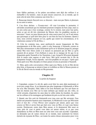 leurs fidèles partisans, et les païens eux-mêmes sont déjà des milliers à se
réchauffer à Sa lumière ; mais on peut encore concevoir, en ce monde, que le
juste zèle de notre frère connaisse une triste fin. »
8. Beaucoup étaient d'accord avec ce discours - mais non pas Marie et plusieurs
de ses amis et amies.
9. L'un d'eux déclara : « Écoutez-moi : s'Il veut Lui-même le permettre, il
adviendra assurément que les méchants pourront s'emparer de Son corps, mais ce
ne sera certes pas à leur avantage, comme ils le croient, mais pour leur perte,
selon ce qui est dit très clairement du Messie chez les prophètes anciens et
nouveaux ! Aussi, ne nous faisons pas de vains soucis pour Lui, car Il sait mieux
que quiconque ce qu'Il doit faire pour le vrai bien de tous les hommes. Quant à
nous, nous croirons toujours en Lui, quelle que soient les circonstances, et le
vénérerons comme le Fils de Dieu. »
10. Cela les contenta tous, aussi parlèrent-ils encore longuement de Mes
enseignements et de Mes actes ; grâce à cela, beaucoup, à Nazareth, crurent en
Moi plus sérieusement et plus fermement qu'ils ne le faisaient jusque-là, puisque
même Mes trois frères restés à la maison ne pensaient pas de Moi ce qu'ils
auraient dû en penser. C'est d'ailleurs à cause de ce manque de foi que Je ne
fréquentais guère Nazareth et les Nazaréens, à qui, lorsqu'ils M'avaient demandé
d'où Je tenais cette sagesse et cette force, Moi qu'ils savaient être le fils du
charpentier Joseph, J'avais répondu : nul n'est prophète en son pays ! Après quoi
J'étais parti avec Mes disciples et n'étais jamais revenu en personne à Nazareth.
11. Mais, après cette conversation à Mon sujet avec Marie, la foi en Moi devint
plus forte, et beaucoup se mirent à louer et à célébrer en Moi le Messie promis et
le fils de David venu au monde en Ma personne.


                                 Chapitre 32
                              La prière du Seigneur

1. Cependant, comme il a été dit, après avoir béni les amis déjà mentionnés et
avoir pris congé d'eux, Je ne demeurai pas plus longtemps à Génésareth et M'en
fus avec Mes disciples. Ebal, Jahra et les trois Romains que l'on sait firent un
bout de chemin avec Moi sur la route militaire qui menait aux dix villes, en
vérité soixante, dispersées les unes dans la vallée même du Jourdain, les autres
sur les collines et les montagnes qui bordaient de près ou de loin cette vallée.
2. Quand, une fois sorti de Génésareth avec tous ceux qui Me suivaient, J'eus
atteint une première hauteur assez importante, Je M'adressai à ceux qui M'avaient
suivi et leur dis : « Vous M'avez suivi jusqu'ici par amour, parce que vous
croyiez en Moi et saviez bien qui était avec vous en Moi, et à qui vous faisiez
escorte. Dorénavant, restez dans Mon amour, et Je demeurerai Moi aussi en
vous, près de vous et parmi vous dans cet amour même, et ce que vous
demanderez au Père en Mon nom sur cette terre vous sera accordé. Cependant,
ne demandez pas de vaines choses de ce monde, mais seulement les trésors
éternels du royaume de Dieu ; car toutes les autres choses nécessaires pour vivre
                                                                               62
 