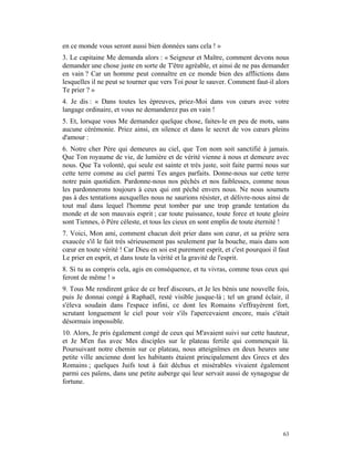 en ce monde vous seront aussi bien données sans cela ! »
3. Le capitaine Me demanda alors : « Seigneur et Maître, comment devons nous
demander une chose juste en sorte de T'être agréable, et ainsi de ne pas demander
en vain ? Car un homme peut connaître en ce monde bien des afflictions dans
lesquelles il ne peut se tourner que vers Toi pour le sauver. Comment faut-il alors
Te prier ? »
4. Je dis : « Dans toutes les épreuves, priez-Moi dans vos cœurs avec votre
langage ordinaire, et vous ne demanderez pas en vain !
5. Et, lorsque vous Me demandez quelque chose, faites-le en peu de mots, sans
aucune cérémonie. Priez ainsi, en silence et dans le secret de vos cœurs pleins
d'amour :
6. Notre cher Père qui demeures au ciel, que Ton nom soit sanctifié à jamais.
Que Ton royaume de vie, de lumière et de vérité vienne à nous et demeure avec
nous. Que Ta volonté, qui seule est sainte et très juste, soit faite parmi nous sur
cette terre comme au ciel parmi Tes anges parfaits. Donne-nous sur cette terre
notre pain quotidien. Pardonne-nous nos péchés et nos faiblesses, comme nous
les pardonnerons toujours à ceux qui ont péché envers nous. Ne nous soumets
pas à des tentations auxquelles nous ne saurions résister, et délivre-nous ainsi de
tout mal dans lequel l'homme peut tomber par une trop grande tentation du
monde et de son mauvais esprit ; car toute puissance, toute force et toute gloire
sont Tiennes, ô Père céleste, et tous les cieux en sont emplis de toute éternité !
7. Voici, Mon ami, comment chacun doit prier dans son cœur, et sa prière sera
exaucée s'il le fait très sérieusement pas seulement par la bouche, mais dans son
cœur en toute vérité ! Car Dieu en soi est purement esprit, et c'est pourquoi il faut
Le prier en esprit, et dans toute la vérité et la gravité de l'esprit.
8. Si tu as compris cela, agis en conséquence, et tu vivras, comme tous ceux qui
feront de même ! »
9. Tous Me rendirent grâce de ce bref discours, et Je les bénis une nouvelle fois,
puis Je donnai congé à Raphaël, resté visible jusque-là ; tel un grand éclair, il
s'éleva soudain dans l'espace infini, ce dont les Romains s'effrayèrent fort,
scrutant longuement le ciel pour voir s'ils l'apercevaient encore, mais c'était
désormais impossible.
10. Alors, Je pris également congé de ceux qui M'avaient suivi sur cette hauteur,
et Je M'en fus avec Mes disciples sur le plateau fertile qui commençait là.
Poursuivant notre chemin sur ce plateau, nous atteignîmes en deux heures une
petite ville ancienne dont les habitants étaient principalement des Grecs et des
Romains ; quelques Juifs tout à fait déchus et misérables vivaient également
parmi ces païens, dans une petite auberge qui leur servait aussi de synagogue de
fortune.




                                                                                  63
 