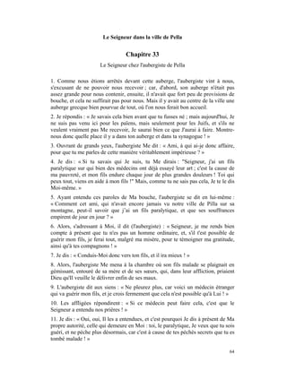 Le Seigneur dans la ville de Pella


                                   Chapitre 33
                       Le Seigneur chez l'aubergiste de Pella

1. Comme nous étions arrêtés devant cette auberge, l'aubergiste vint à nous,
s'excusant de ne pouvoir nous recevoir ; car, d'abord, son auberge n'était pas
assez grande pour nous contenir, ensuite, il n'avait que fort peu de provisions de
bouche, et cela ne suffirait pas pour nous. Mais il y avait au centre de la ville une
auberge grecque bien pourvue de tout, où l'on nous ferait bon accueil.
2. Je répondis : « Je savais cela bien avant que tu fusses né ; mais aujourd'hui, Je
ne suis pas venu ici pour les païens, mais seulement pour les Juifs, et s'ils ne
veulent vraiment pas Me recevoir, Je saurai bien ce que J'aurai à faire. Montre-
nous donc quelle place il y a dans ton auberge et dans ta synagogue ! »
3. Ouvrant de grands yeux, l'aubergiste Me dit : « Ami, à qui ai-je donc affaire,
pour que tu me parles de cette manière véritablement impérieuse ? »
4. Je dis : « Si tu savais qui Je suis, tu Me dirais : "Seigneur, j'ai un fils
paralytique sur qui bien des médecins ont déjà essayé leur art ; c'est la cause de
ma pauvreté, et mon fils endure chaque jour de plus grandes douleurs ! Toi qui
peux tout, viens en aide à mon fils !" Mais, comme tu ne sais pas cela, Je te le dis
Moi-même. »
5. Ayant entendu ces paroles de Ma bouche, l'aubergiste se dit en lui-même :
« Comment cet ami, qui n'avait encore jamais vu notre ville de Pilla sur sa
montagne, peut-il savoir que j’ai un fils paralytique, et que ses souffrances
empirent de jour en jour ? »
6. Alors, s'adressant à Moi, il dit (l'aubergiste) : « Seigneur, je me rends bien
compte à présent que tu n'es pas un homme ordinaire, et, s'il t'est possible de
guérir mon fils, je ferai tout, malgré ma misère, pour te témoigner ma gratitude,
ainsi qu'à tes compagnons ! »
7. Je dis : « Conduis-Moi donc vers ton fils, et il ira mieux ! »
8. Alors, l'aubergiste Me mena à la chambre où son fils malade se plaignait en
gémissant, entouré de sa mère et de ses sœurs, qui, dans leur affliction, priaient
Dieu qu'Il veuille le délivrer enfin de ses maux.
9. L'aubergiste dit aux siens : « Ne pleurez plus, car voici un médecin étranger
qui va guérir mon fils, et je crois fermement que cela n'est possible qu'à Lui ! »
10. Les affligées répondirent : « Si ce médecin peut faire cela, c'est que le
Seigneur a entendu nos prières ! »
11. Je dis : « Oui, oui, Il les a entendues, et c'est pourquoi Je dis à présent de Ma
propre autorité, celle qui demeure en Moi : toi, le paralytique, Je veux que tu sois
guéri, et ne pèche plus désormais, car c'est à cause de tes péchés secrets que tu es
tombé malade ! »

                                                                                  64
 