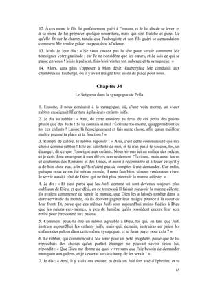 12. À ces mots, le fils fut parfaitement guéri à l'instant, et Je lui dis de se lever, et
à sa mère de lui préparer quelque nourriture, mais qui soit fraîche et pure. Ce
qu'elle fit sur-le-champ, tandis que l'aubergiste et son fils guéri se demandaient
comment Me rendre grâce, ou peut-être M'adorer.
13. Mais Je leur dis : « Ne vous cassez pas la tête pour savoir comment Me
témoigner votre gratitude ; car Je ne considère que les cœurs, et Je sais ce qui se
passe en vous ! Mais à présent, fais-Moi visiter ton auberge et ta synagogue. »
14. Alors, sans plus s'opposer à Mon désir, l'aubergiste Me conduisit aux
chambres de l'auberge, où il y avait malgré tout assez de place pour nous.


                                    Chapitre 34
                       Le Seigneur dans la synagogue de Pella

1. Ensuite, il nous conduisit à la synagogue, où, d'une voix morne, un vieux
rabbin enseignait l'Écriture à plusieurs enfants juifs.
2. Je dis au rabbin : « Ami, de cette manière, tu feras de ces petits des païens
plutôt que des Juifs ! Si tu connais si mal l'Écriture toi-même, qu'apprendront de
toi ces enfants ? Laisse là l'enseignement et fais autre chose, afin qu'un meilleur
maître prenne ta place et ta fonction ! »
3. Rempli de colère, le rabbin répondit : « Ami, c'est cette communauté qui m'a
choisi comme rabbin ! Elle est satisfaite de moi, et tu n'as pas à te soucier, toi, un
étranger, de ce que j'enseigne aux enfants. Nous vivons ici au milieu des païens,
et je dois donc enseigner à mes élèves non seulement l'Écriture, mais aussi les us
et coutumes des Romains et des Grecs, et aussi à reconnaître et à louer ce qu'il y
a de bon chez eux, afin qu'ils n'aient pas de comptes à me demander. Car enfin,
puisque nous avons été mis au monde, il nous faut bien, si nous voulons en vivre,
le servir aussi à côté de Dieu, qui ne fait plus pleuvoir la manne céleste. »
4. Je dis : « Et c'est parce que les Juifs comme toi sont devenus toujours plus
oublieux de Dieu, et que déjà, en ce temps où Il faisait pleuvoir la manne céleste,
ils avaient commencé de servir le monde, que Dieu les a laissés tomber dans la
dure servitude du monde, où ils doivent gagner leur maigre pitance à la sueur de
leur front. Et, parce que ces mêmes Juifs sont aujourd'hui moins fidèles à Dieu
que les païens eux-mêmes, le peu de lumière qu'ils possèdent encore leur sera
retiré pour être donné aux païens.
5. Comment peux-tu être un rabbin agréable à Dieu, toi qui, en tant que Juif,
instruis aujourd'hui les enfants juifs, mais qui, demain, instruiras en païen les
enfants des païens dans cette même synagogue, et te feras payer pour cela ? »
6. Le rabbin, qui commençait à Me tenir pour un petit prophète, parce que Je lui
reprochais des choses qu'un parfait étranger ne pouvait savoir selon lui,
répondit : « Que Dieu me donne de quoi vivre sans que j'aie besoin de demander
mon pain aux païens, et je cesserai sur-le-champ de les servir ! »
7. Je dis : « Ami, il y a dix ans encore, tu étais un Juif fort aisé d'Ephraïm, et tu

                                                                                      65
 