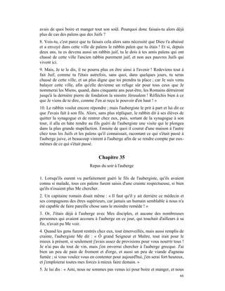 avais de quoi boire et manger tout son soûl. Pourquoi donc faisais-tu alors déjà
plus de cas des païens que des Juifs ?
8. Vois-tu, c'est parce que tu faisais cela alors sans nécessité que Dieu t'a abaissé
et a envoyé dans cette ville de païens le rabbin païen que tu étais ! Et si, depuis
deux ans, tu es devenu aussi un rabbin juif, tu le dois à tes amis païens qui ont
chassé de cette ville l'ancien rabbin purement juif, et non aux pauvres Juifs qui
vivent ici.
9. Mais, Je te le dis, il ne pourra plus en être ainsi à l'avenir ! Redeviens tout à
fait Juif, comme tu l'étais autrefois, sans quoi, dans quelques jours, tu seras
chassé de cette ville, et un plus digne que toi prendra ta place ; car Je suis venu
balayer cette ville, afin qu'elle devienne un refuge sûr pour tous ceux que Je
nommerai les Miens, quand, dans cinquante ans peut-être, les Romains détruiront
jusqu'à la dernière pierre de fondation la sinistre Jérusalem ! Réfléchis bien à ce
que Je viens de te dire, comme J'en ai reçu le pouvoir d'en haut ! »
10. Le rabbin voulut encore répondre ; mais l'aubergiste le prit à part et lui dit ce
que J'avais fait à son fils. Alors, sans plus répliquer, le rabbin dit à ses élèves de
quitter la synagogue et de rentrer chez eux, puis, sortant de la synagogue à son
tour, il alla en hâte rendre au fils guéri de l'aubergiste une visite qui le plongea
dans la plus grande stupéfaction. Ensuite de quoi il courut d'une maison à l'autre
chez tous les Juifs et les païens qu'il connaissait, racontant ce qui s'était passé à
l'auberge juive, et beaucoup vinrent à l'auberge afin de se rendre compte par eux-
mêmes de ce qui s'était passé.


                                   Chapitre 35
                             Repas du soir à l'auberge

1. Lorsqu'ils eurent vu parfaitement guéri le fils de l'aubergiste, qu'ils avaient
connu si malade, tous ces païens furent saisis d'une crainte respectueuse, si bien
qu'ils n'osaient plus Me chercher.
2. Un capitaine romain disait même : « Il faut qu'il y ait derrière ce médecin et
ses compagnons des êtres supérieurs, car jamais un humain semblable à nous n'a
été capable de faire pareille chose sans le moindre remède ! »
3. Or, J'étais déjà à l'auberge avec Mes disciples, et aucune des nombreuses
personnes qui avaient accouru à l'auberge en ce jour, qui touchait d'ailleurs à sa
fin, n'avait pu Me voir.
4. Quand les gens furent rentrés chez eux, tout émerveillés, mais aussi remplis de
crainte, l'aubergiste Me dit : « Ô grand Seigneur et Maître, tout irait pour le
mieux à présent, si seulement j'avais assez de provisions pour vous nourrir tous !
Je n'ai pas du tout de vin, mais j'en enverrai chercher à l'auberge grecque. J'ai
bien un peu de pain de froment et d'orge, et aussi un peu de viande d'agneau
fumée ; si vous voulez vous en contenter pour aujourd'hui, j'en serai fort heureux,
et j'emploierai toutes mes forces à mieux faire demain. »
5. Je lui dis : « Ami, nous ne sommes pas venus ici pour boire et manger, et nous
                                                                                   66
 