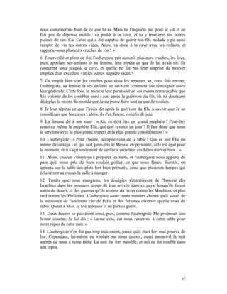 nous contenterons bien de ce que tu as. Mais ne t'inquiète pas pour le vin et ne
fais pas de dépense inutile : va plutôt à ta cave, et tu y trouveras tes outres
pleines de vin. Car Celui qui a été capable de guérir ton fils malade a pu aussi
remplir de vin tes outres vides. Ainsi, va donc à ta cave avec tes enfants, et
rapporte-nous plusieurs cruches de vin ! »
6. Emerveillé et plein de foi, l'aubergiste prit aussitôt plusieurs cruches, les lava,
puis, appelant ses enfants et sa femme, leur répéta ce que Je lui avais dit. Ils
coururent tous jusqu'à la cave, et quelle ne fut pas leur surprise de trouver
emplies d'un excellent vin les outres naguère vides !
7. On emplit bien vite les cruches pour nous les apporter, et, cette fois encore,
l'aubergiste, sa femme et ses enfants ne savaient comment Me témoigner assez
leur gratitude. Cette fois, le miracle leur paraissait en soi moins remarquable que
Ma volonté de les combler ainsi ; car, après la guérison du fils, ils ne doutaient
déjà plus le moins du monde que Je ne pusse faire tout ce que Je voulais.
8. Je leur répétai ce que J'avais dit après la guérison du fils, à savoir que Je ne
considérais que les cœurs ; alors, ils s'en furent, remplis de joie.
9. La femme dit à son mari : « Ah, ce doit être un grand prophète ! Peut-être
serait-ce même le prophète Élie, qui doit revenir un jour ? Il faut donc que nous
le servions avec le plus grand respect et la plus grande considération ! »
10. L'aubergiste : « Pour l'heure, occupez-vous de la table ! Que ce soit Élie ou
même davantage - et qui sait, peut-être le Messie en personne, cela est égal pour
le moment, et il s'agit seulement de veiller à satisfaire ces hôtes merveilleux ! »
11. Alors, chacun s'employa à préparer les mets, et l'aubergiste nous apporta du
pain qu'il nous pria de bien vouloir goûter, ce que nous fîmes. Bientôt, on
apporta sur la table des plats fort bien préparés, ainsi que plusieurs lampes qui
éclairèrent au mieux la salle à manger.
12. Tandis que nous mangions, les disciples s'entretinrent de l'histoire des
Israélites dans les premiers temps de leur arrivée dans ce pays, lorsqu'ils furent
sortis du désert, et des guerres qu'ils avaient dû livrer contre les Moabites, et plus
tard contre les Philistins. L'aubergiste aussi conta maintes choses qu'il savait de
la naissance de l'ancienne cité de Pella et des fortunes diverses qu'elle avait dû
subir. Quant à Moi, Je Me reposais et ne parlais guère.
13. Deux heures se passèrent ainsi, puis, comme l'aubergiste Me proposait une
bonne couche, Je lui dis : « Laisse cela, car nous resterons à cette table pour
notre repos de cette nuit. »
14. L'aubergiste n'en fut pas trop mécontent, parce qu'il était fort mal pourvu de
lits. Cependant, lui-même ne voulait pas nous quitter, aussi passa-t-il la nuit
auprès de nous à notre table. La nuit fut fort paisible, et nul ne fut troublé dans
son repos.




                                                                                   67
 