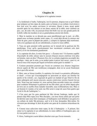 Chapitre 36
                         Le Seigneur et le capitaine romain

1. Le lendemain à l'aube, l'aubergiste, levé le premier, disposa tout ce qu'il fallait
pour préparer un bon repas du matin, puis sa femme et ses enfants s'activèrent à
leur tour avec les autres serviteurs et servantes. Quant à nous, ayant quitté
aussitôt après lui nos chaises et nos bancs autour de la table, nous sortîmes un
peu ; car, de cette ville, on jouissait d'une fort belle vue sur une grande partie de
la belle vallée du Jourdain et sur ce grand plateau encore très fertile.
2. Mais la matinée ne se déroula pas aussi paisiblement que la nuit ; en effet,
quand nous revînmes prendre notre repas, il y avait déjà devant la maison une
foule de gens, pour la plupart des païens, y compris le capitaine déjà mentionné,
venu avec quelques-uns de ses subordonnés, et aussi le vieux rabbin.
3. Tous ces gens posaient mille questions sur le miracle de la guérison du fils
paralytique. Ceux qu'ils questionnaient leur racontaient comment cela était
arrivé, et ils s'en étonnaient grandement.
4. Le capitaine dit alors, la mine fort grave : « Écoutez-moi ! Un homme capable
d'accomplir de telles choses sans le secours d'aucun moyen extérieur n'est plus
un homme, mais un dieu ! Plusieurs fois, j'ai vu certains magiciens accomplir des
prodiges - mais, par la suite, je ne tardais guère à percer leur secret ; mais ici, où
trouver trace d'un moyen par lequel cet homme aurait guéri le malade ? »
5. Certains pensaient pourtant que J'avais en commun avec d'autres magiciens
d'avoir auprès de Moi une nombreuse compagnie, dont on ne savait finalement
pas à quoi elle servait.
6. Mais, sans se laisser troubler, le capitaine s'en tenait à sa première affirmation
et disait : « Ceux qui L'accompagnent ne pouvaient en aucun cas fortifier Sa
parole ni Sa volonté ; car, s'agissant de guérir un malade tel que l'était le fils de
notre aubergiste juif, aucun concours, aucune connivence secrète n'aurait rien pu
faire. Nous tous qui sommes ici, nous aurions beau accorder toutes nos volontés
pour souhaiter fermement la guérison de ma fille aînée, qui est alitée depuis plus
de trois ans et souffre d'une maladie incurable, nous n'obtiendrions rien. Mais si
cet homme le voulait, et lui seul, ma fille serait à coup sûr aussi bien guérie que
l'a été le fils de l'aubergiste ! »
7. C'est ainsi que les gens parlaient de Moi devant l'auberge, tandis que Je
prenais déjà Mon repas avec Mes disciples ; car nous étions entrés par une porte
de derrière sans nous faire remarquer, et l'aubergiste avait défendu à ses gens et à
ses enfants de trahir Ma présence, sauf si Je le leur demandais Moi-même. Ils
n'avaient pas davantage le droit de parler aux gens de la création miraculeuse du
vin.
8. Comme nous achevions notre repas, Je dis à l'aubergiste : « À présent, fais
entrer ici le capitaine et ses subordonnés, le vieux rabbin et l'aubergiste grec, car
Je veux parler avec eux. »
9. Alors, l'aubergiste courut dehors chercher ceux que J'avais nommés.
                                                                                   68
 