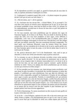 10. Ils répondirent aussitôt à son appel, et, quand ils furent près de nous dans la
salle, le capitaine demanda à l'aubergiste où J'étais.
11. L'aubergiste le conduisit jusqu'à Moi et dit : « Je plierai toujours les genoux
devant Celui qui est assis sur cette chaise ! »
12. « Moi de même, ami ! » dit le capitaine.
13. Et, s'inclinant très bas devant Moi : « Grand Maître, Tu as accompli à Toi
seul dans cette maison un miracle inouï, témoignant par là que Tu ne peux être
un homme semblable à nous, mais bien un Dieu en toute vérité ! Et, puisque Tu
l'es indéniablement, accorde-nous la faveur de nous dire ce qu'il faut penser de
nos croyances si diverses.
14. J'ai tout examiné, tant notre polythéisme que les opinions des sages de
l'ancienne Égypte, de la Grèce et de Rome. Puis j'ai étudié la doctrine du Dieu
unique des Juifs, avec tous leurs prophètes et leurs sages, certes difficiles à
comprendre, voire tout à fait incompréhensible pour la plupart, parce qu'ils
emploient un langage extravagant et souvent tout à fait décousu, avec des images
qu'à part eux-mêmes, peut-être, bien peu assurément devaient comprendre. J'ai
aussi parlé avec beaucoup d'hommes venus du lointain Orient des choses
surnaturelles, de leur conception de la divinité et de la survie, quelle qu'elle soit,
de l'âme humaine après la mort du corps, et j'ai fait de même dans le sud et le
nord-ouest de l'Europe.
15. Or, qu'ai-je découvert ainsi ? Je le dis franchement : tout, sauf ce que je
cherchais, à savoir une vérité convaincante et que je puisse concevoir.
16. La croyance en une ou plusieurs divinités invisibles existe certes partout,
mais avec quelle diversité ! Je n'ai pas besoin de mentionner tout ce que les
hommes ont pu imaginer dans le domaine transcendant de la vie divine et de la
survie de leur âme, car une seule question importe vraiment : quelle doctrine
renferme la vérité ? Sont-ce les adeptes des divers polythéismes qui ont raison,
ou ceux qui croient en un Dieu unique ?
17. Si l'on considère nos lois romaines, qui, étant presque toutes excellentes, sont
sans doute les plus favorables à la pérennité des sociétés humaines et même des
peuples, il semblerait que notre polythéisme, bien que déjà très déformé, soit
encore le plus respectable, puisqu'il est finalement à l'origine de lois publiques
aussi sages et justes que possible. Pourtant, le monothéisme juif, qui présente
bien des similitudes avec celui de l'ancienne Égypte, semble bien plus proche de
la grande vérité suprême, bien qu'il soit aujourd'hui bien plus dénaturé chez les
Juifs que ne l'est chez nous notre propre religion ; car, si l'on observe avec un peu
d'attention les agissement impies et sans scrupules des prêtres juifs de Jérusalem,
on ne pourra que les trouver cent fois plus stupides et plus méchants que nos
propres prêtres sous leurs diverses apparences.
18. Ô divin thaumaturge, Tu sauras assurément me dire en peu de mots quelle est
la pure vérité dans tout cela ! »
19. Je lui dis : « Ami Pellagius, capitaine de cette ville et des trois autres que sont
Abila, Golan et Aphek, c'est principalement pour toi que Je suis venu ici, parce
que Je savais bien que tu cherchais la vérité avec ardeur depuis près de trente
                                                                                    69
 