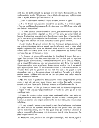 sont dans cet établissement, ou quelque nouvelle source bienfaisante que l'on
garde peut-être secrète ? Conte-nous cela en détail, afin que nous y allions nous
aussi et soyons peut-être guéris comme toi ! »
11. Alors, le Romain leur conta tout ce qu'il avait vu, entendu et appris.
12. À la fin de son récit, ses amis haussèrent les épaules, et le premier reprit :
« Ami, ce sont là des choses auxquelles il est presque plus difficile de croire qu'à
nos divinités imaginaires !
13. J'ai certes entendu conter quantité de choses, par maints témoins dignes de
foi, sur les agissements singuliers de ton nouveau dieu, qui est pourtant un
homme de chair et de sang, né du sein d'une femme ; mais, dans cet homme-dieu,
je n'ai pu trouver qu'une nouvelle confirmation de ce dont je me suis convaincu
de longue date, à travers les livres, au sujet de tous les grands hommes.
14. La divinisation des grands hommes devenus fameux en quelque domaine est
une histoire si ancienne qu'on ne saurait plus dire d'où cela vient, et on en a fait
depuis longtemps chez nous un proverbe selon lequel il n'est pas de grand
homme sans un souffle divin. Il en va donc certainement de même de ton
nouveau dieu, qui est Galiléen, je crois.
15. Cet homme est incontestablement doué de facultés et de talents fort rares,
appris dans quelque école d'ancienne réputation, et c'est ainsi qu'il est à présent
capable d'actes extraordinaires, visiblement merveilleux à nos yeux de profanes,
qui le rendent bien digne de tous les honneurs ; mais qu'il doive pour autant, à
l'instar des anciens sages, se présenter à nous comme un dieu, c'est là une vanité
qui n'agréera jamais tout à fait aux hommes formés à la vraie raison naturelle. Je
voudrais bien qu'il me guérisse, et suis prêt pour cela à lui payer ce qu'il
demandera ; mais si je dois, pour prix de cette guérison, l'accepter et le vénérer
comme unique vrai Dieu, cela, ami, ne me convient pas du tout, malgré toute la
vraie pureté de sa doctrine.
16. Qui peut croire ce que tu viens de nous conter comme une pure vérité, qu'il le
croie, et qu'il vive et meure aussi heureux que possible dans celle croyance ;
quant à moi, je ne risque guère de jamais partager un tel bonheur avec lui ! »
17. Le juge romain : « Vous qui êtes tous, comme moi, des hommes d'expérience
à l'esprit éveillé, vous devriez pourtant mieux accueillir une vérité qui est la plus
grande de toutes !
18. Partout, les hommes croient en une ou en plusieurs divinités ; mais aucun ne
peut prétendre en toute vérité avoir jamais vu cette divinité à l'œuvre parmi les
hommes, et en avoir ainsi acquis, comme je l'ai fait moi-même, une connaissance
infaillible.
19. Si vous ne voulez pas me croire quand je vous dis qu'un homme à qui toutes
les forces et tous les éléments obéissent, et que des génies venus des cieux
servent miraculeusement, ne peut être qu'un Dieu, je comprends vraiment à
présent pourquoi les hommes de cette terre auront tant de peine à embrasser Sa
doctrine purement divine.
20. Avez-vous donc jamais vu un dieu plus authentique, pour savoir juger si
                                                                                   7
 