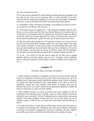 ans, sans avoir pu la trouver.
20. Et, parce que tu cherchais la vérité comme peu d'hommes de ton peuple et de
ton rang, Je suis venu à toi en personne, Moi, la vérité éternelle. Tu as donc
trouvé en Moi la vérité pure et parfaite, et c'est ainsi que Ma lumière t'illuminera
tout entier, et que tu deviendras toi-même une lumière pour bien d'autres.
21. Cependant, ta fille Véronique est malade, et nul médecin ne peut la sauver ;
si tu crois et si tu le désires, elle ira mieux ! »
22. Tout contrit de joie, le capitaine dit : « Oui, Seigneur et Maître empli de force
divine, je crois comme peut-être bien peu d'autres dans tout le royaume juif, et,
comme père, j'ai assurément désiré la guérison de ma fille de toutes mes forces,
et au-delà ; mais je ne suis pas digne que Tu viennes, Toi le très saint, sous le toit
de ma maison de païen pour y guérir ma fille, qui est déjà tout près de la mort.
23. Que j'accorde la plus grande foi à Tes paroles, la preuve en est que je ne me
suis pas du tout étonné qu'un étranger comme Toi, qui n'étais jamais venu dans
cette contrée, connaisse le nom que j'ai reçu à titre honorifique dans cette ville,
ainsi que mon mandat sur les trois autres villes que Tu as nommées, et le nom de
ma fille malade ; car mon cœur me dit que Tu es Dieu et que tout T'est possible.
Je crois donc aussi que ma fille sera guérie dès Ta première parole pour elle ! »
24. Je dis : « En vérité, Je n'ai pas trouvé autant de foi dans tout le peuple
d'Israël ! Qu'il en soit donc selon ce que tu crois ! À présent, envoie quelqu'un
chez toi, afin qu'il ramène ici ta fille guérie et qu'elle se fortifie avec ce pain et ce
vin ! »


                                    Chapitre 37
                     Véronique, guérie, rend grâce au Seigneur

1. Ayant entendu ces paroles, le capitaine, fou de joie, envoya aussitôt chez lui
l'un de ses subalternes. Celui-ci trouva la jeune fille certes encore sur son lit de
malade, mais si bien guérie qu'elle semblait en parfaite santé, fraîche et dispose.
Et, comme elle l'était assurément, elle voulait quitter son lit, mais sa mère l'en
empêchait, croyant que cette soudaine santé n'était en quelque sorte que les
derniers feux de la vie, et qu'il s'ensuivrait un épuisement également soudain de
toutes ses forces de vie, donc une mort certaine.
2. Mais l'officier raconta à la mère la guérison tout aussi soudaine du fils de
l'aubergiste juif, désormais sain et robuste, et que ce même médecin au pouvoir
miraculeux qui avait guéri le fils de l'aubergiste par sa seule parole, sans aucun
remède, avait aussi, quelques instants plus tôt, sur la prière pleine de foi du
capitaine, guéri sa fille de tous ses maux par la puissance inconcevable de sa
parole.
3. La mère devait donc le croire, laisser sa fille quitter son lit, tout à fait guérie, et
la conduire sur-le-champ chez l'aubergiste juif, chez qui le médecin miraculeux
se trouvait avec plusieurs compagnons, ainsi que le capitaine. De plus, c'était là
que sa fille, pour mieux se fortifier, devait boire du vin et prendre un repas.
                                                                                       70
 