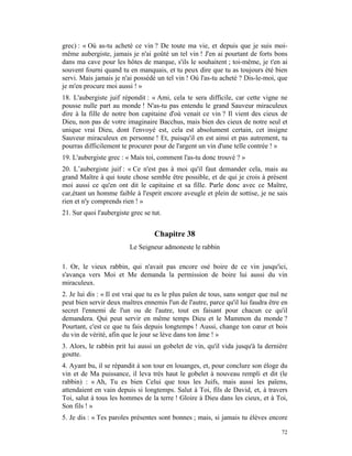 grec) : « Où as-tu acheté ce vin ? De toute ma vie, et depuis que je suis moi-
même aubergiste, jamais je n'ai goûté un tel vin ! J'en ai pourtant de forts bons
dans ma cave pour les hôtes de marque, s'ils le souhaitent ; toi-même, je t'en ai
souvent fourni quand tu en manquais, et tu peux dire que tu as toujours été bien
servi. Mais jamais je n'ai possédé un tel vin ! Où l'as-tu acheté ? Dis-le-moi, que
je m'en procure moi aussi ! »
18. L'aubergiste juif répondit : « Ami, cela te sera difficile, car cette vigne ne
pousse nulle part au monde ! N'as-tu pas entendu le grand Sauveur miraculeux
dire à la fille de notre bon capitaine d'où venait ce vin ? Il vient des cieux de
Dieu, non pas de votre imaginaire Bacchus, mais bien des cieux de notre seul et
unique vrai Dieu, dont l'envoyé est, cela est absolument certain, cet insigne
Sauveur miraculeux en personne ! Et, puisqu'il en est ainsi et pas autrement, tu
pourras difficilement te procurer pour de l'argent un vin d'une telle contrée ! »
19. L'aubergiste grec : « Mais toi, comment l'as-tu donc trouvé ? »
20. L’aubergiste juif : « Ce n'est pas à moi qu'il faut demander cela, mais au
grand Maître à qui toute chose semble être possible, et de qui je crois à présent
moi aussi ce qu'en ont dit le capitaine et sa fille. Parle donc avec ce Maître,
car,étant un homme faible à l'esprit encore aveugle et plein de sottise, je ne sais
rien et n'y comprends rien ! »
21. Sur quoi l'aubergiste grec se tut.


                                   Chapitre 38
                         Le Seigneur admoneste le rabbin

1. Or, le vieux rabbin, qui n'avait pas encore osé boire de ce vin jusqu'ici,
s'avança vers Moi et Me demanda la permission de boire lui aussi du vin
miraculeux.
2. Je lui dis : « Il est vrai que tu es le plus païen de tous, sans songer que nul ne
peut bien servir deux maîtres ennemis l'un de l'autre, parce qu'il lui faudra être en
secret l'ennemi de l'un ou de l'autre, tout en faisant pour chacun ce qu'il
demandera. Qui peut servir en même temps Dieu et le Mammon du monde ?
Pourtant, c'est ce que tu fais depuis longtemps ! Aussi, change ton cœur et bois
du vin de vérité, afin que le jour se lève dans ton âme ! »
3. Alors, le rabbin prit lui aussi un gobelet de vin, qu'il vida jusqu'à la dernière
goutte.
4. Ayant bu, il se répandit à son tour en louanges, et, pour conclure son éloge du
vin et de Ma puissance, il leva très haut le gobelet à nouveau rempli et dit (le
rabbin) : « Ah, Tu es bien Celui que tous les Juifs, mais aussi les païens,
attendaient en vain depuis si longtemps. Salut à Toi, fils de David, et, à travers
Toi, salut à tous les hommes de la terre ! Gloire à Dieu dans les cieux, et à Toi,
Son fils ! »
5. Je dis : « Tes paroles présentes sont bonnes ; mais, si jamais tu élèves encore

                                                                                  72
 