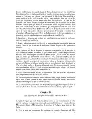 la voix en l'honneur des grands dieux de Rome, la mort ne sera pas loin ! Il est
bon et juste d'être véritablement l'ami de tous les hommes, qu'ils soient Juifs ou
païens, et c'est aussi Ma volonté - car Moi aussi, Je fais briller Mon soleil de la
même manière sur les Juifs et sur les païens ; mais conforter dans leur erreur des
gens qui languissent depuis longtemps dans l'aveuglement, au lieu de les
conduire, par amour du prochain pur et désintéressé, sur le chemin de la vraie
lumière, cela est pire que d'être un voleur et un bandit de grand chemin. Note
bien cela, vieux maître de deux doctrines, qui enseignes souvent aux Juifs avec
un zèle enflammé le Dieu d'Abraham, d'Isaac et de Jacob, pour aller aussitôt
après à l'école des païens rabaisser et ridiculiser devant eux ce même Dieu
d'Abraham, d'Isaac et de Jacob ! Sois un Juif accompli, ou deviens un païen, si tu
trouves là un plus grand apaisement pour ton âme de caméléon ! »
6. Le rabbin : « Seigneur, aie pitié du très grand pécheur que je suis, et pardonne-
moi mes nombreux péchés ! »
7. Je dis : « Pour ce qui est de Moi, ils te sont pardonnés ; mais veille à ce que
ceux à l'âme de qui tu as fait du tort pour l'amour du gain te les pardonnent
aussi ! »
8. Le capitaine Me dit : « Seigneur, je réparerai cela pour lui, et, de son côté, il
doit bien avoir compris désormais ce qu'il aura à faire à l'avenir! Et je crois qu'à
l'avenir, nous n'aurons plus besoin d'un prêtre païen. Que ce soient des maîtres
juifs ou païens qui apprennent à nos enfants à lire, écrire et compter, cela est
égal, et ce rabbin peut donc bien continuer d'instruire nos enfants dans ces trois
matières ; quant à la religion, je prendrai moi-même le plus grand soin que notre
ancien polythéisme se change au plus vite en monothéisme. Mais à présent, je
T'en prie, divin Maître et Seigneur, désormais notre Dieu, montre-nous le chemin
que nous devrons suivre à l'avenir, nous qui sommes encore païens ; car, jusqu'à
ce jour, nous étions encore dans les ténèbres. »
9. Alors, Je commençai à prêcher le royaume de Dieu sur terre et à instruire en
tout ces païens comme Je l'avais fait ailleurs.
10. Cet enseignement dura sept heures entières, donc jusque près de trois heures
après midi, et tous crurent en Moi, même ceux qui étaient dehors, parce qu'ils
entendaient mes paroles par la fenêtre ouverte.
11. C’est seulement quand J'eus fini de prêcher qu'on apporta le repas de midi, et
ceux qui, hors de la maison, s'étaient mis à croire aussi, durent y prendre part.


                                  Chapitre 39
           Le Seigneur et Ses disciples instruisent les habitants de Pella

1. Après le repas, qui avait duré plus d'une heure, Je Me promenai dans la ville
avec le capitaine et guéris tous les malades, et une foule toujours plus nombreuse
Me suivait. Quant à Mes disciples, ils restèrent à l'auberge pour instruire les
Juifs.
2. Vers le soir, en compagnie du capitaine, Je rentrai à l'auberge, où Mes
                                                                                 73
 