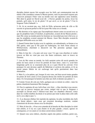 disciples étaient encore fort occupés avec les Juifs, qui commençaient tout de
même à Me considérer comme le Messie promis, mais ne pouvaient toujours pas
concevoir pourquoi J'étais venu au monde sous une apparence aussi modeste,
Moi dont le grand roi David avait dit : « Ouvrez grandes les portes, levez les
portails, qu'il entre, le roi de gloire ! Et qui est-il, ce roi de gloire ? C'est le
Seigneur Yahvé Sabaoth ! »
3. Or, ils ne savaient pas, eux, Juifs de Pella, qu'aucune porte de ville se fût
ouverte ni qu'aucun portail se fût levé pour Ma venue en ce monde.
4. Ma doctrine et les signes que J'accomplissais étaient certes en accord avec ce
que les prophètes Isaïe et Ézéchiel, en particulier, avaient dit du Messie promis ;
mais Ma venue au monde parmi les hommes ne s'accordait pas tout à fait avec ce
que les prophètes avaient annoncé du Messie. Aussi Mes disciples avaient-ils
quelques difficultés avec ces Juifs.
5. Quand J'entrai dans la pièce avec le capitaine, ses subordonnés, sa femme et sa
fille guérie, ainsi que le fils guéri de l'aubergiste, les Juifs firent silence et
M'observèrent, cherchant à découvrir sur Ma personne quelque signe
extraordinaire.
6. Mais Je leur dis : « La paix soit avec vous ! Ce que vous cherchez et voulez
trouver en Moi ne vient pas avec des fastes extérieurs, mais se trouve en
l'homme.
7. Lors de Ma venue au monde, les Juifs auraient certes dû ouvrir grandes les
portes de leurs cœurs et lever les portails de leurs âmes ; mais il y avait bien
longtemps qu'ils ne se souciaient plus de ce à quoi David les conviait. C'est
pourquoi ils sont devenus captifs de Babylone et esclaves des païens, et ils ne
seront jamais libérés de cet esclavage tant qu'ils persisteront dans leur
obstination.
8. Mais il y a les païens, qui, lorsque Je suis venu, ont bien ouvert toutes grandes
les portes de leurs cœurs et levé jusqu'au-dessus des étoiles les portails de leurs
âmes. Et c'est pourquoi la lumière sera ôtée aux Juifs et donnée aux païens ! »
9. Comme J'avais dit cela aux Juifs, quelques-uns se mirent en colère ; mais les
païens chantèrent hautement Mes louanges.
10. Puis le capitaine dit aux Juifs d'une voix forte : « Que cherchez-vous encore,
vous qui ne pouvez toujours pas croire, malgré tout ce que le Seigneur a
accompli ici devant nous ?! Retirez-vous dans vos chambres obscures, restez
dans les vieilles ténèbres du doute et ne prenez pas toute la place dans cette salle
où il y en a déjà si peu ! »
11. À ce discours d'allure fort martiale du capitaine, les plus incrédules des Juifs
s'en furent dehors ; mais ceux qui croyaient davantage restèrent, voulant
s'entretenir de diverses choses avec les disciples.
12. Mais Je leur dis : «Vous avez entendu de la bouche de Mes disciples la vérité
tout entière, et il n'y en a pas d'autre ni de plus grande ; croyez, agissez en
conséquence, et vos cœurs et vos âmes seront mieux éclairés !
13. Quand vous serez dehors, cherchez auprès des païens combien, parmi eux,
                                                                                 74
 