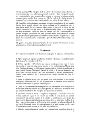 ont été guéris par Moi cet après-midi et délivrés de tous leurs maux, et ainsi, ce
sont les païens qui vous éclaireront, et non le contraire ! Il est vrai que la lumière
est venue des Juifs, mais les païens l'ont aperçue et reconnue avant eux ; et c'est
pourquoi cette lumière leur restera, et, s'ils la veulent, les Juifs devront la
recevoir d’eux. À présent, partez, et demandez aux païens de vous éclairer ! »
14. Quand les Juifs qui avaient un peu de foi eurent entendu cela de Ma bouche,
ils s'en furent aussitôt rejoindre les païens en liesse, qu'ils entendirent louer et
glorifier en Moi le Dieu d'Abraham, d'Isaac et de Jacob, et ils ne furent pas peu
étonnés d'entendre cela des païens et de leurs malades guéris. Alors, la plupart
des Juifs se mirent à croire eux aussi, et, rentrant chez eux, s'entretinrent de ce
que les disciples leur avaient dit, ainsi que Moi-même. Les paroles de louange
des païens avaient grandement ouvert leurs cœurs et élevé les pensées de leurs
âmes, et ils commençaient à comprendre à quoi David avait fait allusion dans son
psaume.
15. Quant à nous, nous primes notre repas du soir, qui était fort bon, tout en nous
entretenant de divers événements de l'après-midi.


                                   Chapitre 40
Le Seigneur contemple le lever du jour en compagnie du capitaine sur une colline

1. Après le repas, le capitaine, sa femme et sa fille Véronique Me rendirent grâce
de tout ce qu'ils avaient reçu de Moi.
2. Je leur répondis : « C'est la foi qui vous a sauvés pour une part, et Moi à
travers elle, et à travers votre amour qui s'est si vite enflammé pour Moi, et ainsi
pour Celui qui demeure en Moi et que vous apprendrez à mieux connaître par la
suite, quand, bientôt, Mon esprit éternel de vérité et de sagesse descendra sur
vous. Mais à présent, rentrez chez vous, vous aussi, et reposez jusqu'au matin ;
ensuite, vous reviendrez ici et nous parlerons encore ensemble de bien des
choses. »
3. Alors, le capitaine et tous ceux qui étaient avec lui se levèrent, et, Me rendant
toute gloire, s'en furent chez eux, où, malgré la nuit, ils parlèrent encore plusieurs
heures durant de tout ce qui était arrivé ce jour-là.
4. Quant au vieux rabbin et à l'aubergiste juif, ils demeurèrent avec nous jusqu'au
milieu de la nuit dans un coin de la pièce, parlant de l'incrédulité de certains Juifs
qui auraient pourtant dû être plus près que quiconque de la vérité.
5. Le rabbin conclut en disant : « La phrase prophétique se confirme ici : "Cela
restera caché aux sages et aux savants du monde, et sera révélé aux enfants
immatures !" Les anciens enfants de la lumière se sont toujours assis devant des
plats remplis du pain de la lumière des cieux, et ils ne pouvaient souffrir de la
faim ; mais, justement parce qu'ils ne pouvaient connaître ni la faim, ni la soif, ils
ont oublié la grande valeur des mets célestes et se sont tournés vers les mets
dégoûtants du monde, comme je l'ai, hélas, fait moi-même.
6. Mais les païens affamés de lumière ont remarqué que les enfants élus de la
                                                                                   75
 