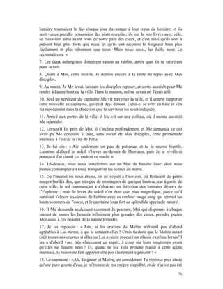 lumière tournaient le dos chaque jour davantage à leur repas de lumière, et ils
sont venus prendre possession des plats remplis ; ils ont lu nos livres avec zèle,
se rassasiant ainsi avant nous de notre pain des cieux, et c'est ainsi qu'ils sont à
présent bien plus forts que nous, et qu'ils ont reconnu le Seigneur bien plus
facilement et plus sûrement que nous. Mais nous aussi, les Juifs, nous Le
reconnaîtrons. »
7. Les deux aubergistes donnèrent raison au rabbin, après quoi ils se retirèrent
pour la nuit.
8. Quant à Moi, cette nuit-là, Je dormis encore à la table du repas avec Mes
disciples.
9. Au matin, Je Me levai, laissant les disciples reposer, et sortis aussitôt pour Me
rendre à l'autre bout de la ville. Dans la maison, nul ne savait où J'étais allé.
10. Seul un serviteur du capitaine Me vit traverser la ville, et il courut rapporter
cette nouvelle au capitaine, qui était déjà debout. Celui-ci se vêtit en hâte et s'en
fut rapidement dans la direction que le serviteur lui avait indiquée.
11. Arrivé aux portes de la ville, il Me vit sur une colline, où il monta aussitôt
Me rejoindre.
12. Lorsqu'il fut près de Moi, il s'inclina profondément et Me demanda ce qui
avait pu Me conduire à faire, sans aucun de Mes disciples, cette promenade
matinale à l'est de la cité de Pella.
13. Je lui dis : « Aie seulement un peu de patience, et tu le sauras bientôt.
Laissons d'abord le soleil s'élever au-dessus de l'horizon, puis Je te révélerai
pourquoi J'ai choisi cet endroit ce matin. »
14. Là-dessus, nous nous installâmes sur un bloc de basalte lisse, d'où nous
pûmes contempler en toute tranquillité les scènes du matin.
15. De l'endroit où nous étions, on ne voyait à l'horizon, où flottaient de petits
nuages bordés d'or, que très peu de montagnes de quelque hauteur, car à partir de
cette ville, le sol commençait à s'abaisser en direction des lointains déserts de
l’Euphrate ; mais le lever du soleil n'en était que plus magnifique, parce qu'il
semblait s'élever au-dessus de l'abîme avec sa couleur rouge sang qui teintait les
hauts sommets de l'ouest, et le capitaine loua fort ce splendide spectacle naturel.
16. Il Me demanda seulement comment Je pouvais, Moi qui disposais à chaque
instant de toutes les beautés infiniment plus grandes des cieux, prendre plaisir
Moi aussi à ces beautés de la nature terrestre.
17. Je lui répondis : « Ami, si les œuvres du Maître n'étaient pas d'abord
agréables à Lui-même, à qui le seraient-elles ? Crois-tu donc que le Maître aurait
créé toutes ces œuvres si elles ne Lui avaient procuré un plaisir extrême lorsqu'Il
les a d'abord vues très clairement en esprit, à coup sûr bien longtemps avant
qu'elles ne fussent nées ? Et, quand tu Me vois prendre plaisir à cette scène
matinale, la raison ne t'en apparaît-elle pas clairement à présent ? »
18. Le capitaine : «Ah, Seigneur et Maître, en considérant Ta réponse plus claire
qu'une pure goutte d'eau, je m'étonne de ma propre stupidité, et de n'avoir pas été

                                                                                  76
 