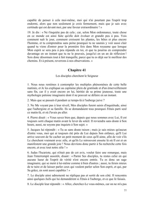 capable de penser à cela moi-même, moi qui n'ai pourtant pas l'esprit trop
endormi, alors que non seulement je crois fermement, mais que je sais avec
certitude qui est devant moi, par une faveur extraordinaire ! »
19. Je dis : « Ne t'inquiète pas de cela ; car, selon Mon ordonnance, toute chose
en ce monde est ainsi faite qu'elle doit évoluer et grandir peu à peu. Vois
comment naît le jour, comment croissent les plantes, les bêtes et plus encore
l'homme, et tu comprendras sans peine pourquoi tu ne saurais y voir aussi clair
quand tu viens d'entrer pour la première fois dans Mon royaume que lorsque
Mon esprit se sera peu à peu répandu en toi, et que tu pourras en comprendre
davantage en un instant que tu ne le pouvais, jusqu'ici en un an de réflexion !
Sois donc désormais tout à fait tranquille, parce que tu es déjà sur le meilleur des
chemins. Et à présent, reverrons à nos observations. »


                                   Chapitre 41
                        Les disciples cherchent le Seigneur

1. Nous nous remîmes à contempler les multiples phénomènes de cette belle
matinée, et Je les expliquai au capitaine plein de gratitude et d'un émerveillement
sans fin, car il y avait encore en lui, héritée de sa prime jeunesse, toute une
mythologie païenne imaginaire dont il ne pouvait se défaire en un instant.
2. Mais que se passait-il pendant ce temps-là à l'auberge juive ?
3. Ne Me voyant pas à leur réveil, Mes disciples furent saisis d'inquiétude, ainsi
que l'aubergiste et sa famille. Ils se demandaient tous pourquoi J'étais parti seul
ce matin-là, et où J'avais pu aller.
4. Pierre disait : « Vous savez bien que, depuis que nous sommes avec Lui, Il est
toujours sorti chaque matin avant le lever du soleil. Il reviendra sans doute à Son
heure, aussi, ne soyons pas inquiets à Son sujet. »
5. Jacques lui répondit : « Tu as sans doute raison ; mais je sais mieux qu'aucun
d'entre vous, moi qui ai toujours été près de Lui depuis Son enfance, qu'Il Lui
arrive souvent de Se cacher un petit moment de ceux qu'Il aime, afin de voir s'ils
Le cherchent vraiment avec zèle, et qu'ils Le retrouvent ensuite là où Il est et en
manifestent une grande joie ! Nous devrions donc partir à Sa recherche cette fois
encore, et avec tout notre zèle ! »
6. Judas l'Iscariote, qui n'était pas de cet avis, voulut faire une remarque, mais
Jean l'interrompit aussitôt, disant : « Parmi Ses disciples, tu restes celui en qui
aucune lueur de l'esprit de vérité n'est encore entrée. Tu es donc un sage
imaginaire, qui se ment à lui-même comme à bien d'autres ; aussi, tu ferais mieux
de te taire et de laisser parler ceux qui veulent parler selon Son esprit, et qui, par
Sa grâce, en sont aussi capables ! »
7. Le disciple ainsi admonesté ne répliqua pas et sortit de son côté. Il rencontra
ainsi quelques Juifs qui lui demandèrent si J'étais à l'auberge, et ce que Je faisais.
8. Le disciple leur répondit : « Allez, cherchez-Le vous-mêmes, car on ne m'a pas

                                                                                   77
 