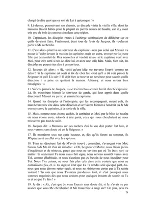 chargé de dire quoi que ce soit de Lui à quiconque ! »
9. Là-dessus, poursuivant son chemin, ce disciple visita la vieille ville, dont les
maisons étaient bâties pour la plupart en pierres noires de basalte, car il y avait
très peu de bois de construction dans cette région.
10. Cependant, les disciples restés à l'auberge continuaient de délibérer sur ce
qu'ils devaient faire. Finalement, étant tous de l'avis de Jacques, ils voulurent
partir à Ma recherche.
11. C'est alors qu'arriva un serviteur du capitaine - non pas celui qui M'avait vu
passer à l'aube devant la maison du capitaine, mais un autre, envoyé par la jeune
fille qui demandait de Mes nouvelles et voulait savoir si le capitaine était avec
Moi, pour être sorti si tôt de chez lui, et avec une telle hâte. Mais, bien sûr, les
disciples ne purent rien dire à ce serviteur.
12. Jacques dit alors : « Hé, voici qu'une idée me traverse l'esprit comme un
éclair ! Si le capitaine est sorti si tôt de chez lui, c'est qu'il a dû voir passer le
Seigneur et qu'il L'a suivi ! Il doit bien se trouver un serviteur pour savoir quelle
direction il a prise en quittant la maison. Allons-y, et nous serons bien
renseignés ! »
13. Sur ces paroles de Jacques, ils se levèrent tous et s'en furent chez le capitaine.
Là, ils trouvèrent bientôt le serviteur de garde, qui leur apprit dans quelle
direction il M'avait vu partir, et ensuite le capitaine.
14. Quand les disciples et l'aubergiste, qui les accompagnait, surent cela, ils
marchèrent très vite dans cette direction et arrivèrent bientôt à l'endroit où Je Me
trouvais avec le capitaine, à la sortie de la ville.
15. Mais, comme nous étions cachés, le capitaine et Moi, par le bloc de basalte
où nous étions assis, adossés à une paroi, ceux qui nous cherchaient ne nous
trouvèrent pas tout de suite.
16. Jacques dit : « Montons sur ces rochers d'où la vue doit porter fort loin, et
nous verrons sans doute où est le Seigneur. »
17. Ils montèrent tous sur cette hauteur, et, dès qu'ils furent au sommet, ils
M'aperçurent en effet avec le capitaine.
18. Tous se réjouirent fort de M'avoir trouvé ; cependant, s'avançant vers Moi,
Simon Juda Me dit d'un air aimable : « Oh, Seigneur et Maître, nous étions pleins
d'inquiétude et de tristesse, parce que nous ne savions pas où Tu étais parti ce
matin ! Si seulement Tu nous avais fait signe, nous serions aussitôt venus avec
Toi, comme d'habitude, et nous n'aurions pas eu besoin de nous inquiéter pour
Toi. Nous T'en prions, ne nous fais plus cela dans cette contrée que nous ne
connaissons pas, et, si Ta sagesse veut que Tu Te rendes seul quelque part, dis-
nous que nous devons rester seuls, et nous ne résisterons certes pas à Ta sainte
volonté ! Tu sais que nous T'aimons par-dessus tout, et c'est pourquoi nous
sommes angoissés dès que nous cessons pour quelques instants de savoir où Tu
es et ce que Tu fais ! »
19. Je dis : « Ah, c'est que Je vous l'aurais sans doute dit, si Je n'avais su par
avance que vous Me chercheriez et Me trouveriez à coup sûr ! De plus, cela n'a
                                                                                   78
 