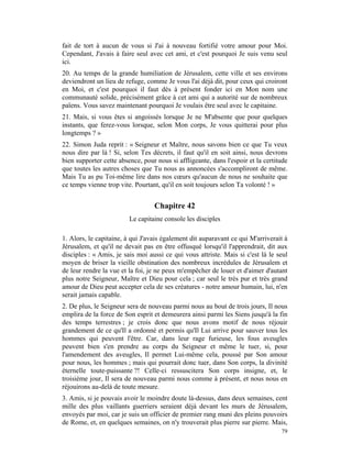 fait de tort à aucun de vous si J'ai à nouveau fortifié votre amour pour Moi.
Cependant, J'avais à faire seul avec cet ami, et c'est pourquoi Je suis venu seul
ici.
20. Au temps de la grande humiliation de Jérusalem, cette ville et ses environs
deviendront un lieu de refuge, comme Je vous l'ai déjà dit, pour ceux qui croiront
en Moi, et c'est pourquoi il faut dès à présent fonder ici en Mon nom une
communauté solide, précisément grâce à cet ami qui a autorité sur de nombreux
païens. Vous savez maintenant pourquoi Je voulais être seul avec le capitaine.
21. Mais, si vous êtes si angoissés lorsque Je ne M'absente que pour quelques
instants, que ferez-vous lorsque, selon Mon corps, Je vous quitterai pour plus
longtemps ? »
22. Simon Juda reprit : « Seigneur et Maître, nous savons bien ce que Tu veux
nous dire par là ! Si, selon Tes décrets, il faut qu'il en soit ainsi, nous devrons
bien supporter cette absence, pour nous si affligeante, dans l'espoir et la certitude
que toutes les autres choses que Tu nous as annoncées s'accompliront de même.
Mais Tu as pu Toi-même lire dans nos cœurs qu'aucun de nous ne souhaite que
ce temps vienne trop vite. Pourtant, qu'il en soit toujours selon Ta volonté ! »


                                  Chapitre 42
                         Le capitaine console les disciples

1. Alors, le capitaine, à qui J'avais également dit auparavant ce qui M'arriverait à
Jérusalem, et qu'il ne devait pas en être offusqué lorsqu'il l'apprendrait, dit aux
disciples : « Amis, je sais moi aussi ce qui vous attriste. Mais si c'est là le seul
moyen de briser la vieille obstination des nombreux incrédules de Jérusalem et
de leur rendre la vue et la foi, je ne peux m'empêcher de louer et d'aimer d'autant
plus notre Seigneur, Maître et Dieu pour cela ; car seul le très pur et très grand
amour de Dieu peut accepter cela de ses créatures - notre amour humain, lui, n'en
serait jamais capable.
2. De plus, le Seigneur sera de nouveau parmi nous au bout de trois jours, Il nous
emplira de la force de Son esprit et demeurera ainsi parmi les Siens jusqu'à la fin
des temps terrestres ; je crois donc que nous avons motif de nous réjouir
grandement de ce qu'Il a ordonné et permis qu'Il Lui arrive pour sauver tous les
hommes qui peuvent l'être. Car, dans leur rage furieuse, les fous aveugles
peuvent bien s'en prendre au corps du Seigneur et même le tuer, si, pour
l'amendement des aveugles, Il permet Lui-même cela, poussé par Son amour
pour nous, les hommes ; mais qui pourrait donc tuer, dans Son corps, la divinité
éternelle toute-puissante ?! Celle-ci ressuscitera Son corps insigne, et, le
troisième jour, Il sera de nouveau parmi nous comme à présent, et nous nous en
réjouirons au-delà de toute mesure.
3. Amis, si je pouvais avoir le moindre doute là-dessus, dans deux semaines, cent
mille des plus vaillants guerriers seraient déjà devant les murs de Jérusalem,
envoyés par moi, car je suis un officier de premier rang muni des pleins pouvoirs
de Rome, et, en quelques semaines, on n'y trouverait plus pierre sur pierre. Mais,
                                                                                  79
 