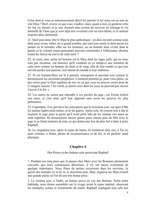 Celui dont je vous ai minutieusement décrit les paroles et les actes est ou non un
vrai Dieu ? Bref, croyez ce que vous voudrez, mais, quant à moi, je garderai cette
foi ma vie durant, et je suis d'autant plus certain de recevoir en échange la vie
éternelle de l'âme que je sens déjà très vivement cela en moi-même, et le sentirai
toujours plus clairement.
21. Quel peut donc être le Dieu le plus authentique : un dieu inventé comme ceux
dont nous avons, hélas, un si grand nombre, qui sont tous morts et dont aucun n'a
jamais eu le moindre effet sur les hommes, ou un homme bien vivant dont la
parole et la volonté toutes-puissantes peuvent contraindre à l'obéissance absolue
toutes les forces du ciel et de cette terre ?
22. Je crois, moi, qu'un tel homme est le Dieu dont les sages juifs, qui ne nous
sont pas inconnus, ont annoncé qu'Il viendrait en ce temps-ci aux hommes de
cette terre comme un homme de chair et de sang, afin de leur rendre ce que leur
ont fait perdre leur paresse, leur amour du monde et leur ambition.
23. Et cet homme-Dieu est là à présent, enseignant et œuvrant tout comme le
promettaient les anciennes prophéties. Comment pourrais-je, pour vous plaire, ne
pas croire pour le bien suprême de ma vie ce que vous ne pouvez croire pour de
si maigres raisons ? En vérité, je plains ceux dont les yeux ne peuvent pas encore
s'ouvrir à la foi. »
24. Les autres ne surent que répondre à ces paroles du juge ; car J'avais éclairé
son cœur, et c'est ainsi qu'il leur opposait sans cesse les preuves les plus
pertinentes.
25. Cependant, il ne parvint à les convaincre que le troisième jour, sur quoi il Me
les amena l'après-midi même, et Je les guéris. Après cela, ils crurent tout à fait et
louèrent le juge pour la peine qu'il avait prise afin de les amener eux aussi au
salut suprême. Ils demeurèrent encore quatre jours entiers près de Moi avec le
juge et se firent instruire de tout, ce qui donna une fois de plus fort à faire à notre
Raphaël.
26. Le cinquième jour, après le repas du matin, ils rentrèrent chez eux, à Tyr et,
pour certains, à Sidon, pleins de reconnaissance et de foi, et en parfaite santé
physique.


                                    Chapitre 4
                 Des Perses et des Indiens sont sauvés par Raphaël

1. Pendant ces cinq jours que Je passai chez Marc avec les Romains pleinement
convertis que nous connaissons désormais, il n'y eut aucun événement de
quelque importance. Nous fîmes de petites excursions dans les environs, Je
guéris des malades ici et là, et, le deuxième jour, Marc organisa sur Mon conseil
une grande pêche où l'on fit une très bonne prise.
2. Le sixième jour, à l'aube, un bateau arriva en vue des thermes. Selon notre
habitude, nous étions assemblés sur le rivage avant le repas matinal, observant
les multiples scènes et événements du matin. Raphaël expliquait tout cela aux
                                                                                     8
 