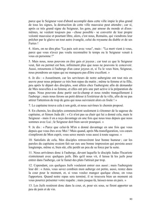 parce que le Seigneur veut d'abord accomplir dans cette ville impie le plus grand
de tous les signes, la destruction de cette ville mauvaise peut attendre ; car si,
après ce très grand signe du Seigneur, les gens, par amour du monde et d'eux-
mêmes, ne veulent toujours pas - chose possible - se convertir de leur propre
volonté mauvaise et pourtant libre, alors, c'est nous, Romains, qui viendrons leur
prêcher par le glaive un tout autre évangile, celui du royaume du diable et de ses
Furies !
4. Alors, on ne dira plus "La paix soit avec vous", mais : "La mort vient à vous,
parce que vous n'avez pas voulu reconnaître le temps ou le Seigneur venait à
vous en personne !"
5. Mais nous, nous pouvons en être gais et joyeux ; car tout ce que le Seigneur
veut, fait ou permet est bon, infiniment plus que nous ne pouvons le concevoir.
Aussi, retournons à l'auberge d'un cœur joyeux et, si Tu le veux bien, Seigneur,
nous prendrons un repas qui ne manquera pas d'être excellent. »
6. Je dis : « Assurément, car les serviteurs de notre aubergiste ont tout mis en
œuvre pour nous préparer ce très bon repas du matin ; même ta femme et ta fille,
peu après le départ des disciples, sont allées chez l'aubergiste afin de demander
de Mes nouvelles à sa femme, et elles ont pris une part active à la préparation du
repas. Nous pouvons donc partir sur-le-champ et nous rendre tranquillement à
l'auberge ; mais nous ferons un petit détour à l'extérieur de la ville, afin de ne pas
attirer l'attention de trop de gens qui nous suivraient alors en foule ! »
7. Le capitaine trouva cela à son goût, et nous suivîmes le chemin proposé.
8. En chemin, les disciples commencèrent seulement à s'étonner de la sagesse du
capitaine, et Simon Juda dit : « Ce n'est pas sa chair qui lui a donné cela, mais le
Seigneur - mais il en a reçu davantage en une fois que nous tous depuis que nous
sommes avec Lui ; le Seigneur doit bien savoir pourquoi. »
9. Je dis : « Parce que celui-là M'en a donné davantage en une fois que vous
depuis que vous êtes avec Moi ! Mais quand, après Ma transfiguration, vos cœurs
s'empliront de Mon esprit, vous serez menés vous aussi à toute sagesse. »
10. Satisfaits de cela, Mes disciples retrouvèrent leur bonne humeur ; car les
paroles du capitaine avaient fait sur eux une bonne impression qui persista assez
longtemps, même si, bien sûr, elle perdit un peu de sa force par la suite.
11. Nous arrivâmes donc à l'auberge, devant laquelle le disciple Judas l'Iscariote
s'entretenait avec quelques juifs. Dès qu'il nous vit, il laissa là les juifs pour
entrer dans l'auberge, car le fumet des plats l'attirait par trop.
12. Cependant, ces quelques Juifs voulaient entrer eux aussi ; mais l'aubergiste
leur dit : « Amis, vous savez combien mon auberge est petite, aussi, restez dans
la cour pour le moment, et, si vous voulez mangez quelque chose, on vous
l'apportera. Quand notre repas sera terminé, il se trouvera bien un moment où
vous pourrez présenter votre requête ; mais jusque-là, laissez-nous en paix. »
13. Les Juifs restèrent donc dans la cour, et, pour six sous, se firent apporter un
peu de pain et de vin.


                                                                                   80
 