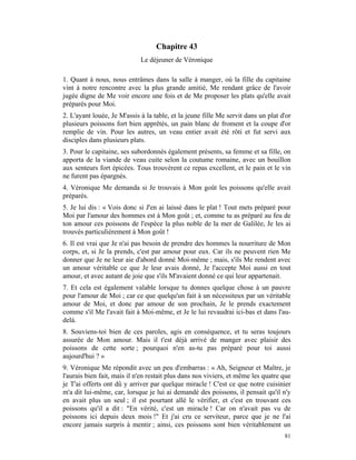 Chapitre 43
                             Le déjeuner de Véronique

1. Quant à nous, nous entrâmes dans la salle à manger, où la fille du capitaine
vint à notre rencontre avec la plus grande amitié, Me rendant grâce de l'avoir
jugée digne de Me voir encore une fois et de Me proposer les plats qu'elle avait
préparés pour Moi.
2. L'ayant louée, Je M'assis à la table, et la jeune fille Me servit dans un plat d'or
plusieurs poissons fort bien apprêtés, un pain blanc de froment et la coupe d'or
remplie de vin. Pour les autres, un veau entier avait été rôti et fut servi aux
disciples dans plusieurs plats.
3. Pour le capitaine, ses subordonnés également présents, sa femme et sa fille, on
apporta de la viande de veau cuite selon la coutume romaine, avec un bouillon
aux senteurs fort épicées. Tous trouvèrent ce repas excellent, et le pain et le vin
ne furent pas épargnés.
4. Véronique Me demanda si Je trouvais à Mon goût les poissons qu'elle avait
préparés.
5. Je lui dis : « Vois donc si J'en ai laissé dans le plat ! Tout mets préparé pour
Moi par l'amour des hommes est à Mon goût ; et, comme tu as préparé au feu de
ton amour ces poissons de l'espèce la plus noble de la mer de Galilée, Je les ai
trouvés particulièrement à Mon goût !
6. Il est vrai que Je n'ai pas besoin de prendre des hommes la nourriture de Mon
corps, et, si Je la prends, c'est par amour pour eux. Car ils ne peuvent rien Me
donner que Je ne leur aie d'abord donné Moi-même ; mais, s'ils Me rendent avec
un amour véritable ce que Je leur avais donné, Je l'accepte Moi aussi en tout
amour, et avec autant de joie que s'ils M'avaient donné ce qui leur appartenait.
7. Et cela est également valable lorsque tu donnes quelque chose à un pauvre
pour l'amour de Moi ; car ce que quelqu'un fait à un nécessiteux par un véritable
amour de Moi, et donc par amour de son prochain, Je le prends exactement
comme s'il Me l'avait fait à Moi-même, et Je le lui revaudrai ici-bas et dans l'au-
delà.
8. Souviens-toi bien de ces paroles, agis en conséquence, et tu seras toujours
assurée de Mon amour. Mais il t'est déjà arrivé de manger avec plaisir des
poissons de cette sorte ; pourquoi n'en as-tu pas préparé pour toi aussi
aujourd'hui ? »
9. Véronique Me répondit avec un peu d'embarras : « Ah, Seigneur et Maître, je
l'aurais bien fait, mais il n'en restait plus dans nos viviers, et même les quatre que
je T'ai offerts ont dû y arriver par quelque miracle ! C'est ce que notre cuisinier
m'a dit lui-même, car, lorsque je lui ai demandé des poissons, il pensait qu'il n'y
en avait plus un seul ; il est pourtant allé le vérifier, et c'est en trouvant ces
poissons qu'il a dit : "En vérité, c'est un miracle ! Car on n'avait pas vu de
poissons ici depuis deux mois !" Et j'ai cru ce serviteur, parce que je ne l'ai
encore jamais surpris à mentir ; ainsi, ces poissons sont bien véritablement un
                                                                                   81
 