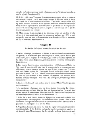 miracle, et c'est donc en toute vérité, ô Seigneur, que je n'ai fait que le rendre ce
que Tu m'avais d'abord donné ! »
10. Je dis : « Ma chère Véronique, il se peut que ces poissons soient en partie ce
que tu crois à présent ; car ils sont toujours un don de Ma part, même si, en ce
cas, il n'est pas si miraculeux que tu l'affirmes. Votre vivier est fort ancien, et il
s'y trouve plusieurs recoins où de tels poissons pourraient bien se cacher quelque
temps avant de reparaître à un moment donné, ce qui était le cas de tes poissons,
mais qu’ils se soient justement cachés jusqu'à ce jour sans que nul ne pût les
trouver, cela, c'était Ma volonté.
11. Mais puisque tu es amatrice de ces poissons, envoie un serviteur à votre
vivier, et Je suis certain qu'il s'en trouvera encore quelques-uns ! S'ils y sont,
prépare-les pour que nous en fassions notre repas de midi, toi, Moi et les autres,
car il y en aura assez pour nous tous. »


                                   Chapitre 44
             La doctrine du Seigneur importe davantage que Ses actes

1. Quand Véronique, le capitaine, sa femme et ses subordonnés eurent entendu
ces paroles, ils allèrent sans plus discuter jusqu'au vivier, qui se trouvait près
d'une source, sur la propriété de l'aubergiste, qui louait ce vivier au capitaine, car
lui-même n'avait jamais de poissons, et ils trouvèrent le vivier tout empli des plus
beaux poissons !
2. Fort surpris, ils revinrent en hâte et dirent tous : « Ô Seigneur et Maître par
Ton esprit de toute éternité, c'est bien là un pur miracle, et nous comprenons
clairement à présent qu'aucun homme sur toute la terre ne peut rien Te donner
qu'il n'ait d'abord reçu de Toi. Toute grâce Te soit rendue pour ce don comme
pour tous les autres ; car Tu es, Toi seul, Celui qui accorde miraculeusement tous
les dons de toute éternité, et nous sommes les premiers à les recevoir, nous,
hommes trop souvent ingrats ! Pour cela, à Toi toute gloire, toute louange et tout
notre amour ! »
3. Je dis : « Eh bien, eh bien, tout est pour le mieux ! Mais n'ébruitez pas cela
auprès des gens. »
4. Le capitaine : « Seigneur, nous ne ferons jamais rien contre Ta volonté ;
pourtant, permets-moi d'en faire état dans une lettre privée que j'enverrais à un
certain nombre de mes amis de Rome - car de telles choses ne doivent pas rester
cachées aux personnes éclairées de ma connaissance ! »
5. Je lui dis : « Ami, en cela, Rome est déjà pourvue, et ton ami Agricola, ainsi
que plusieurs de ses compagnons, Me connaît bien mieux que toi ; mais tu peux
assurément t'occuper en Mon nom de la communauté soumise à ton autorité, et
pour cela, Ma récompense ne te fera pas défaut !
6. Cependant, là aussi, ne parlez pas trop des signes spécialement accomplis,
mais d'autant plus de Ma doctrine, par laquelle tous les hommes sont appelés à la
vie éternelle dans Mon royaume. Car les miracles seuls ne font rien, et seuls
                                                                                   82
 