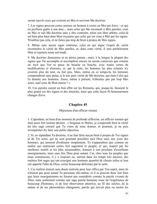 seront sauvés ceux qui croiront en Moi et suivront Ma doctrine.
7. Les signes peuvent certes amener un homme à croire en Moi par force - ce qui
ne profitera guère à son âme -, mais celui qui Me reconnaît à Mes paroles, croit
en Moi et suit Ma doctrine sans y être contraint, selon son libre arbitre, celui-là
est bien plus haut dans Mon royaume que celui qui est venu à Moi par les signes.
N'oubliez pas cela, et ne faites pas trop de bruit à propos de Mes signes.
8. Même sans aucun signe extérieur, celui en qui règne l'esprit de vérité
reconnaîtra la vérité de Mes paroles, et, dans cette vérité, il sera parfaitement
libre et rejettera toute servitude.
9. Ma doctrine demeurera et ne périra jamais ; mais, à la longue la plupart des
signes que J'ai accomplis et accomplirai encore ne seront conservés que comme
un récit que l'on se passe de bouche en bouche, avec toutes sortes de
modifications et d'erreurs, et, par la suite, les hommes les plus éclairés n'y
croiront plus du tout, ou fort peu. Mais, même en ce temps-là, les hommes
comprendront sans peine, à la très pure vérité de Ma doctrine, qui était Celui qui
l'a donnée aux hommes. Aussi, même à présent, n'ébruitez pas par trop Mes
actes, sauf ceux de Mon amour ! »
10. Ces paroles eurent un bon effet sur les Romains, qui, jusque-là, faisaient le
plus grand cas des signes et des miracles, mais que cette leçon fit heureusement
changer d'avis.


                                  Chapitre 45
                          Objections d'un officier romain

1. Cependant, au bout d'un moment de profonde réflexion, un officier romain qui
était aussi fort instruit déclara : « Seigneur et Maître, je comprends bien la vérité
du très sage conseil que Tu viens de nous donner, et pourtant, je ne puis
m'empêcher d'y faire une petite objection.
2. Si, en répandant Ta doctrine, il ne faut faire aucun bruit à propos de Tes signes
et de Tes actes, qui ne sont pourtant possibles qu'à Dieu seul, aux yeux des
hommes, qui pensent d'ordinaire simplement, Tu n'apparaîtras que comme un
maître qui instruisait certes fort sagement le peuple, et qui, inspiré par les
meilleurs motifs et les plus raisonnables, donnait à son prochain d'excellents
enseignements, mais sans être Dieu pour autant. Car, chez tous les peuples que
nous connaissons, il y a toujours eu, surtout dans les temps très anciens, des
maîtres fort sages qui ont enseigné aux hommes quantité de choses utiles et leur
ont apporté l'idée de Dieu, certes beaucoup déformée par la suite.
3. Ces maîtres étaient sans doute instruits pour leur office par Ton esprit, mais ils
n'étaient pas pour autant Ta personne elle-même, et il se pouvait donc fort bien
que leurs enseignements ne fussent pas considérés comme la parole vivante de
Dieu, mais seulement comme une sage parole humaine issue de l'expérience de
beaucoup d'hommes, et de leur observation attentive, au fil des siècles, de la
nature et de ses phénomènes changeants, parole qui servait plus ou moins les
                                                                                  83
 