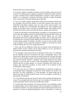 hommes dans leur existence pratique.
4. Le mineur a appris à connaître les métaux et à les travailler, le paysan s'est mis
à cultiver les céréales dans les champs, le jardinier a amélioré les arbres fruitiers,
la vigne et d'autres fruits et plantes bienfaisantes, le berger a mieux soigné ses
brebis ; on a commencé à construire de bonnes maisons et même de grandes
cités, et à porter des vêtements toujours plus commodes.
5. C'est à ces maîtres uniques des premiers temps que les hommes doivent tous
ces avantages, ainsi que bien d'autres, et nous leurs sommes certes encore fort
redevables nous-mêmes, puisque, sans eux, nous serions encore pareils à ces
hordes de Scythes tout à fait barbares qui habitent avec leurs troupeaux des
grottes ou des arbres creux, n'ont pas de véritable langue, mais hurlent comme
les bêtes de la forêt, et n'ont ni la notion de Dieu, ni aucune autre éducation.
6. Jamais un sage maître n'a dû naître parmi ces peuples, et c'est pourquoi ils sont
encore dans une condition proche de celle des bêtes sauvages des forêts. Mais, du
jour où un ou plusieurs sages maîtres se lèveront parmi eux, eux aussi
parviendront peu à peu à un plus haut degré de culture ; mais, si sages que soient
les principes de vie qu'un tel maître établira pour l'élévation de son peuple, sera-
t-il pour autant comme Toi l'unique vrai Dieu, et saura-t-il, par sa seule volonté
et par sa parole vivante, guérir des malades et remplir en un instant des outres
vides du meilleur des vins, et les étangs de poissons ?
7. Ainsi, cela fait une différence infinie que les hommes soient instruits par un
maître éveillé, ou bien, comme c'est de toute évidence le cas ici, que Dieu en
personne leur enseigne directement toute chose !
8. C'est pourquoi, selon mon point de vue d'homme de bon sens, il ne suffit pas
que les hommes reçoivent Ta doctrine très sage et authentique, mais il faut
encore qu'ils sachent que cette doctrine est sortie non pas de la bouche d'un sage
pareil à ceux des premiers temps, mais bien directement de la bouche de Dieu,
qui, selon Ses décrets éternels, a embrassé notre nature humaine et pris forme
humaine, et aussi que, par ces actes à Dieu seul possibles, dont des milliers de
témoins peuvent se porter garants, Il a prouvé clairement qu'Il n'était pas un
homme, mais qu'Il était Lui-même, en toute vérité et de la manière la plus
incontestable, le Dieu unique !
9. Et, pour que cela soit évident et compréhensible aux hommes aveugles qui
n'avaient plus depuis longtemps la notion de la vérité suprême, on ne peut ni ne
doit taire Tes actes miraculeux, et il faut enseigner, en même temps que la
doctrine du salut, de quelle manière exacte Tu les as accomplis, en quel lieu et
dans quelles circonstances.
10. Je ne prétends certes pas par là que l'on doive faire connaître absolument tout
ce que Tu as accompli dans tous les lieux que Tu as foulés de Tes pieds divins ;
mais les principaux faits ne doivent pas tomber dans l'oubli !
11. Si, bien plus tard, les hommes en viennent peut-être à les considérer comme
de simples mythes et des histoires pieuses, cela ne nuira guère, me semble-t-il, à
la vérité de la doctrine. Car celui qui découvrira dans la doctrine la divinité de Ta
personne, Tes actes lui paraîtront également vrais et concevables ; et celui qui
                                                                                   84
 