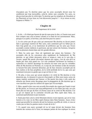 n'acceptera pas Ta doctrine parce que les actes accomplis devant nous lui
sembleront par trop incroyables, celui-là, même sans connaître Tes actes, ne
découvrirait pas plus la vérité dans Ta doctrine que les templiers de Jérusalem et
les Pharisiens en tous lieux ne l'ont découverte jusqu'ici ! - Ai-je raison ou tort,
Seigneur et Maître ? »


                                    Chapitre 46
                             De l'importance de la vérité

1. Je dis : « Il n'était pas besoin de tant de mots pour le dire, et J'aurais tout aussi
bien compris sans cela ta bonne volonté et la clarté de ton raisonnement. Mais,
puisque tu as parlé, et fort bien, cela était bon pour les autres !
2. Je n'ai certes pas dit que celui qui annoncerait Ma doctrine ne devait jamais
faire à quiconque mention de Mes actes, mais seulement qu'il ne fallait pas en
faire trop grand cas, et ne mentionner de préférence que les actes que J'avais
accomplis comme médecin et guérisseur, par pur amour des hommes, lorsqu'un
seul ou plusieurs étaient dans une très grande détresse.
3. Mais les actes que - bien sûr également par amour des hommes - J'ai
accomplis afin de les convaincre plus rapidement de l'authenticité de Ma
doctrine, ce qui n'était nécessaire qu'en ce temps-ci, mais ne le sera plus à
l'avenir, quand Ma parole elle-même donnera des signes, c'est de cela qu'il ne
faudra pas faire trop grand cas. Car cela conduirait facilement les hommes à
rechercher et à désirer davantage les miracles de toute sorte que les véritables
effets de Ma doctrine en l'homme, et, à coup sûr, des hommes avides de miracles
se laissent bien plus aisément détourner, par de faux miracles accomplis par de
faux maîtres et de faux prophètes, de la vérité profonde de la vie, que ceux qui
examinent tout pour ne garder que ce qui est bon et vrai.
4. De plus, à tous ceux qui seront attachés à la vérité de Ma doctrine et n'en
douteront pas, Je donnerai le pouvoir d'accomplir en Mon nom toutes sortes de
signes inspirés seulement par l'amour, et Ma parole fera donc à elle seule des
miracles qui feront certes davantage pour la propagation de Ma doctrine que si
vous racontiez aux gens les milliers de signes que J'ai accomplis.
5. Mais, quand le don vous sera accordé d'accomplir des signes par l'esprit vivant
de Ma parole, ne l'exercez pas trop publiquement et n'en faites pas trop, car cela
ferait plus de mal que de bien à la bonne cause de la vérité de Ma doctrine. Car
ce qui est imposé par la contrainte n'éveille pas Mon esprit dans l'âme, ou
seulement partiellement et par moments.
6. Seule peut faire cela la vérité librement choisie et non imposée, qui est la vraie
lumière et la vraie vie de Mon esprit d'amour dans l'âme humaine. Aussi, évitez
autant que possible les miracles devant les hommes assoiffés de vérité, si vous ne
voulez pas en faire les pantins morts-vivants de la foi !
7. Et, quand vous aurez accompli tel ou tel signe devant des hommes bien
instruits des sciences de la Terre, ne manquez jamais de leur expliquer la raison
                                                                                     85
 