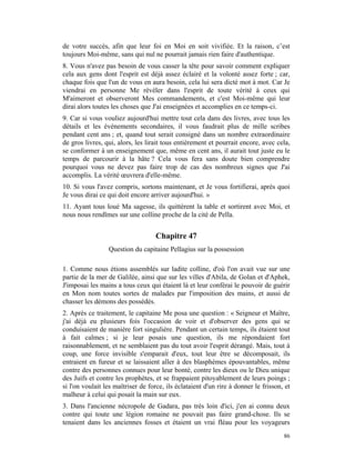 de votre succès, afin que leur foi en Moi en soit vivifiée. Et la raison, c’est
toujours Moi-même, sans qui nul ne pourrait jamais rien faire d'authentique.
8. Vous n'avez pas besoin de vous casser la tête pour savoir comment expliquer
cela aux gens dont l'esprit est déjà assez éclairé et la volonté assez forte ; car,
chaque fois que l'un de vous en aura besoin, cela lui sera dicté mot à mot. Car Je
viendrai en personne Me révéler dans l'esprit de toute vérité à ceux qui
M'aimeront et observeront Mes commandements, et c'est Moi-même qui leur
dirai alors toutes les choses que J'ai enseignées et accomplies en ce temps-ci.
9. Car si vous vouliez aujourd'hui mettre tout cela dans des livres, avec tous les
détails et les événements secondaires, il vous faudrait plus de mille scribes
pendant cent ans ; et, quand tout serait consigné dans un nombre extraordinaire
de gros livres, qui, alors, les lirait tous entièrement et pourrait encore, avec cela,
se conformer à un enseignement que, même en cent ans, il aurait tout juste eu le
temps de parcourir à la hâte ? Cela vous fera sans doute bien comprendre
pourquoi vous ne devez pas faire trop de cas des nombreux signes que J'ai
accomplis. La vérité œuvrera d'elle-même.
10. Si vous l'avez compris, sortons maintenant, et Je vous fortifierai, après quoi
Je vous dirai ce qui doit encore arriver aujourd'hui. »
11. Ayant tous loué Ma sagesse, ils quittèrent la table et sortirent avec Moi, et
nous nous rendîmes sur une colline proche de la cité de Pella.


                                    Chapitre 47
                 Question du capitaine Pellagius sur la possession

1. Comme nous étions assemblés sur ladite colline, d'où l'on avait vue sur une
partie de la mer de Galilée, ainsi que sur les villes d'Abila, de Golan et d'Aphek,
J'imposai les mains a tous ceux qui étaient là et leur conférai le pouvoir de guérir
en Mon nom toutes sortes de malades par l'imposition des mains, et aussi de
chasser les démons des possédés.
2. Après ce traitement, le capitaine Me posa une question : « Seigneur et Maître,
j'ai déjà eu plusieurs fois l'occasion de voir et d'observer des gens qui se
conduisaient de manière fort singulière. Pendant un certain temps, ils étaient tout
à fait calmes ; si je leur posais une question, ils me répondaient fort
raisonnablement, et ne semblaient pas du tout avoir l'esprit dérangé. Mais, tout à
coup, une force invisible s'emparait d'eux, tout leur être se décomposait, ils
entraient en fureur et se laissaient aller à des blasphèmes épouvantables, même
contre des personnes connues pour leur bonté, contre les dieux ou le Dieu unique
des Juifs et contre les prophètes, et se frappaient pitoyablement de leurs poings ;
si l'on voulait les maîtriser de force, ils éclataient d'un rire à donner le frisson, et
malheur à celui qui posait la main sur eux.
3. Dans l'ancienne nécropole de Gadara, pas très loin d'ici, j'en ai connu deux
contre qui toute une légion romaine ne pouvait pas faire grand-chose. Ils se
tenaient dans les anciennes fosses et étaient un vrai fléau pour les voyageurs
                                                                                     86
 