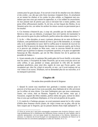 comme pour les gens du pays. Il ne servait à rien de les attacher avec des chaînes
et des cordes ; car, dès que cette force inconnue s'emparait d'eux, ils arrachaient
en un instant les chaînes et les cordes les plus solides, se frappaient tant eux-
mêmes que tous ceux qui osaient les approcher, et, si les soldats les encerclaient,
ils leur jetaient tant de pierres que ceux-ci devaient fuir à toutes jambes, sous
peine d'être affreusement mutilés. Si, de loin, on leur lançait des flèches, ils ne
faisaient qu'en rire, car même les archers les mieux exercés ne parvenaient pas à
les toucher.
4. Ces hommes n'étaient-ils pas, à coup sûr, possédés par de malins démons ?
Qu'est-ce donc que ces démons, et pourquoi leur est-il permis de tourmenter le
plus souvent les gens les plus inoffensifs, parfois même des enfants innocents ? »
5. Je dis : « Mes disciples, et aussi, à présent, plusieurs de tes amis de Rome et
d'ailleurs, sont parfaitement instruits de tout ce que tu Me demandes, et, en temps
utile, tu le comprendras toi aussi. Qu'il te suffise pour le moment de recevoir toi
aussi de Moi le pouvoir de chasser des hommes ces mauvais esprits, par la force
et le pouvoir qui résident en Mon nom ; mais tu recevras bientôt de ceux-là
mêmes que tu guériras la réponse à ta présente question, et tu peux en apprendre
beaucoup de Mes disciples, qui ont été Mes témoins lors de la guérison des
possédés de Gadara. »
6. Ayant entendu cela, le capitaine Me rendit grâce de l'avoir fortifié, et de même
tous les autres, à l'exception de Judas l'Iscariote, qui ne nous avait pas suivis sur
cette colline, et qui, pendant ce temps, parcourait la ville afin de mendier
quelques pourboires, pour ainsi dire, auprès de ceux que J'avais guéris - une
occupation qui, chez lui, n'était ni nouvelle, ni rare ; car il avait toujours été un
vrai voleur et un escroc. D'ailleurs, nul ne demandait plus de ses nouvelles, et il
ne manquait à personne.


                                       Chapitre 48
                      On amène deux possédés devant le Seigneur

1. Quand ils eurent tous manifesté leur gratitude à maintes reprises pour le
pouvoir et la force que Je leur avais accordés, deux habitants de la ville arrivèrent
sur la colline où nous étions. L'un était l'aubergiste grec que nous connaissons,
l'autre, son voisin, était un Romain, forgeron de son métier, mais qui, à
l'occasion, soignait des bêtes malades, parfois même des gens, surtout les demi-
fous et ceux qui souffraient d'épilepsie, et il lui arrivait parfois de les guérir.
2. Ce matin-là, à l'auberge grecque, on avait justement amené de la ville voisine
d'Abila deux hommes encore jeunes, de vingt à trente ans au plus, afin de les
faire soigner par le forgeron, qui les pensait atteints d'une triple épilepsie(*) . Il

(*) Nous ne savons pas à quoi peut correspondre exactement cette dreifache Epilepsie, mais il
s'agit probablement de la combinaison des différentes formes connues de cette maladie, dont le
caractère spectaculaire a de tout temps inspiré les observations et les théories, fantaisistes ou
sérieuses. La rédaction du Grand Évangile est contemporaine des recherches de Charcot sur la
distinction entre les convulsions épileptiques et celles de l’hystérie. (N. d. T.)
                                                                                               87
 