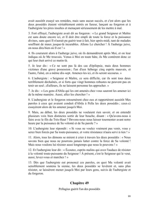 avait aussitôt essayé ses remèdes, mais sans aucun succès, et c'est alors que les
deux possédés étaient véritablement entrés en fureur, lançant au forgeron et à
l'aubergiste les pires insultes et menaçant sérieusement de les mettre à mal.
3. Fort effrayé, l'aubergiste avait dit au forgeron : « Le grand Seigneur et Maître
est sans doute encore ici, et Il doit être empli de toute la force et la puissance
divines, sans quoi Il n'aurait pu guérir tout à fait, hier après-midi, tant de malades
souffrant de maux jusque-là incurables. Allons Le chercher ! À l'auberge juive,
on nous dira bien où Il est ! »
4. Ils coururent alors à l'auberge juive, où ils demandèrent après Moi, et on leur
indiqua où Je Me trouvais. Venus à Moi en toute hâte, ils Me contèrent donc ce
qui leur était arrivé ce matin-là.
5. Je leur dis : « Ce ne sont pas là des cas d'épilepsie, mais deux hommes
victimes d'une grave possession ; l'un d'eux héberge cinq esprits mauvais, et
l'autre, l'aîné, en a même dix-sept. Amenez-les ici, et ils seront secourus. »
6. L'aubergiste : « Seigneur et Maître, ce sera difficile, car ils sont tous deux
terriblement déchaînés, et si forts que vingt hommes robustes ne peuvent pas en
tenir un seul ; d'ailleurs, ils ne laissent personne les approcher. »
7. Je dis : « Les gens d'Abila qui les ont amenés chez vous sauront les amener ici
de la même manière. Aussi, allez les chercher ! »
8. L'aubergiste et le forgeron retournèrent chez eux et rapportèrent aussitôt Mes
paroles à ceux qui avaient conduit d'Abila à Pella les deux possédés ; ceux-ci
essayèrent alors de les amener jusqu'à Moi.
9. Mais, au début, les deux possédés ne voulaient rien savoir, et on entendit
plusieurs voix bien distinctes sortir de leur bouche, disant : « Qu'avons-nous à
faire avec le fils du Très-Haut ? Devons-nous nous laisser tourmenter avant notre
heure par la puissance de Sa volonté et de Sa parole ? »
10. L'aubergiste leur répondit : « Si vous ne voulez vraiment pas venir, vous y
serez bien forcés par Sa toute-puissance, et votre résistance n'aura servi à rien ! »
11. Alors, tous les démons se mirent à crier à travers les deux possédés : « Nous
savons bien que nous ne pourrons jamais lutter contre la force de Sa volonté !
Mais nous voulons lui résister aussi longtemps que nous le pouvons ! »
12. Et l'aubergiste leur dit : « Écoutez, esprits malins qui avez l'audace de résister
à la volonté toute-puissante du Seigneur ! À présent, c'est le Seigneur qui le veut,
aussi, levez-vous et marchez ! »
13. Dès que l'aubergiste eut prononcé ces paroles, en quoi Ma volonté avait
sensiblement soutenu la sienne, les deux possédés se levèrent et, sans plus
résister, se laissèrent mener jusqu'à Moi par leurs gens, suivis de l'aubergiste et
du forgeron.


                                   Chapitre 49
                         Pellagius guérit l'un des possédés

                                                                                   88
 