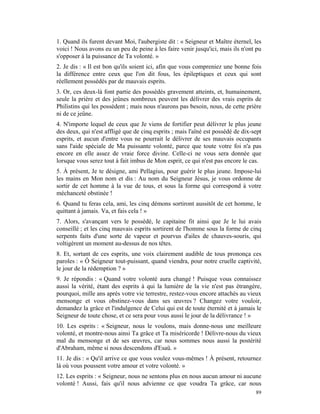 1. Quand ils furent devant Moi, l'aubergiste dit : « Seigneur et Maître éternel, les
voici ! Nous avons eu un peu de peine à les faire venir jusqu'ici, mais ils n'ont pu
s'opposer à la puissance de Ta volonté. »
2. Je dis : « Il est bon qu'ils soient ici, afin que vous compreniez une bonne fois
la différence entre ceux que l'on dit fous, les épileptiques et ceux qui sont
réellement possédés par de mauvais esprits.
3. Or, ces deux-là font partie des possédés gravement atteints, et, humainement,
seule la prière et des jeûnes nombreux peuvent les délivrer des vrais esprits de
Philistins qui les possèdent ; mais nous n'aurons pas besoin, nous, de cette prière
ni de ce jeûne.
4. N'importe lequel de ceux que Je viens de fortifier peut délivrer le plus jeune
des deux, qui n'est affligé que de cinq esprits ; mais l'aîné est possédé de dix-sept
esprits, et aucun d'entre vous ne pourrait le délivrer de ses mauvais occupants
sans l'aide spéciale de Ma puissante volonté, parce que toute votre foi n'a pas
encore en elle assez de vraie force divine. Celle-ci ne vous sera donnée que
lorsque vous serez tout à fait imbus de Mon esprit, ce qui n'est pas encore le cas.
5. À présent, Je te désigne, ami Pellagius, pour guérir le plus jeune. Impose-lui
les mains en Mon nom et dis : Au nom du Seigneur Jésus, je vous ordonne de
sortir de cet homme à la vue de tous, et sous la forme qui correspond à votre
méchanceté obstinée !
6. Quand tu feras cela, ami, les cinq démons sortiront aussitôt de cet homme, le
quittant à jamais. Va, et fais cela ! »
7. Alors, s'avançant vers le possédé, le capitaine fit ainsi que Je le lui avais
conseillé ; et les cinq mauvais esprits sortirent de l'homme sous la forme de cinq
serpents faits d'une sorte de vapeur et pourvus d'ailes de chauves-souris, qui
voltigèrent un moment au-dessus de nos têtes.
8. Et, sortant de ces esprits, une voix clairement audible de tous prononça ces
paroles : « Ô Seigneur tout-puissant, quand viendra, pour notre cruelle captivité,
le jour de la rédemption ? »
9. Je répondis : « Quand votre volonté aura changé ! Puisque vous connaissez
aussi la vérité, étant des esprits à qui la lumière de la vie n'est pas étrangère,
pourquoi, mille ans après votre vie terrestre, restez-vous encore attachés au vieux
mensonge et vous obstinez-vous dans ses œuvres ? Changez votre vouloir,
demandez la grâce et l'indulgence de Celui qui est de toute éternité et à jamais le
Seigneur de toute chose, et ce sera pour vous aussi le jour de la délivrance ! »
10. Les esprits : « Seigneur, nous le voulons, mais donne-nous une meilleure
volonté, et montre-nous ainsi Ta grâce et Ta miséricorde ! Délivre-nous du vieux
mal du mensonge et de ses œuvres, car nous sommes nous aussi la postérité
d'Abraham, même si nous descendons d'Esaü. »
11. Je dis : « Qu'il arrive ce que vous voulez vous-mêmes ! À présent, retournez
là où vous poussent votre amour et votre volonté. »
12. Les esprits : « Seigneur, nous ne sentons plus en nous aucun amour ni aucune
volonté ! Aussi, fais qu'il nous advienne ce que voudra Ta grâce, car nous
                                                                                  89
 