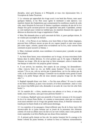 disciples, ainsi qu'à Kisjona et à Philopold, et tous s'en réjouissaient fort, à
l'exception de Judas l'Iscariote.
3. Le vaisseau qui approchait du rivage avait à son bord des Perses, mais aussi
quelques Indiens, et les flots assez agités le mettaient à rude épreuve. Les
matelots étaient des Gadaréniens qui connaissaient les nombreux écueils de cette
côte, aussi faisaient-ils louvoyer le bateau à quelques centaines de pas de la rive
chaque fois qu'ils savaient pouvoir s'en approcher sans péril. Cependant, comme
ce vent matinal assez violent ne tombait pas, les matelots faisaient des signes de
détresse en direction du rivage et appelaient à l'aide.
4. Marc Me demanda alors ce qu'il convenait de faire, si, pour quelque raison, Je
ne voulais pas accomplir de miracle.
5. Je dis : « Ces Perses et ces Indiens, avec leurs bêtes et leurs objets magiques,
peuvent bien s'effrayer encore un peu de ces vagues jusqu'à ce que nous ayons
pris notre repas ; ensuite, quand nous reviendrons sur la rive, nous verrons bien
comment on peut secourir ce bateau. »
6. Marc s'estimant satisfait, nous rentrâmes à la maison pour y prendre un repas
bien préparé.
7. Au bout d'une heure, nous retournâmes sur le rivage, où nous trouvâmes ledit
bateau dans la même détresse. Ce n'est qu'alors que Je fis signe à Raphaël de
l'amener au rivage. Afin de ne pas trop se faire remarquer, celui-ci monta dans
une barque et rama très vite jusqu'au grand vaisseau.
8. À son arrivée, les matelots, fort surpris de son courage, lui demandèrent :
« Que viens-tu faire ici, toi, un faible jeune homme ? Es-tu venu à notre
secours ? En ce cas, cela ne servira pas à grand-chose, car tu n'as même pas de
voile, ni de crochet dans ta barque. Comment vas-tu attacher notre grand et lourd
bateau à ta petite barque afin de nous amener jusqu'au rivage sur des fonds
sûrs ? »
9. Raphaël répondit d'une voix forte : « J'en fais mon affaire ! Si vous le voulez
et me faites confiance, je peux vous secourir, et le ferai assurément ; mais si vous
me croyez trop faible pour cela, demandez à un autre de vous tirer de cette forte
houle ! »
10. Un matelot dit : « Alors, montre-nous ton adresse et ta force, et sans plus
tarder, nous t'en prions, sans quoi nous périrons bientôt ! »
11. Là-dessus, Raphaël saisit une poutrelle à l'avant du vaisseau et le tira jusqu'à
la rive à la vitesse d'une flèche ; et, comme ce mouvement, ainsi que sa volonté,
avait aussi entraîné vers le rivage une grande masse d'eau, le fond du vaisseau ne
toucha pas les hauts-fonds et ne subit aucun dommage.
12. Les matelots et les passagers s'émerveillèrent sans fin de la force tout à fait
inconcevable de ce jeune homme qui se jouait de la puissance des éléments
comme s'il avait eu affaire non à la mer et à un vent violent, mais à une goutte de
rosée suspendue à un brin d'herbe par une douce brise matinale.
13. À présent qu'ils étaient en lieu sûr, les marins louaient fort le courage et la
bonne volonté du jeune homme, et surtout la force et l'adresse extraordinaires
                                                                                  9
 