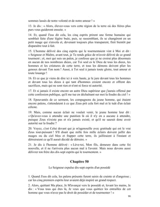 sommes lassés de notre volonté et de notre amour ! »
13. Je dis : « Alors, élevez-vous vers cette région de la terre où des frères plus
purs vous guideront ensuite. »
14. Et, quand J'eus dit cela, les cinq esprits prirent une forme humaine qui
semblait faite d'une légère buée, puis, se rassemblant, ils se changèrent en un
petit nuage qui s'envola et, devenant toujours plus transparent, finit bientôt par
disparaître tout à fait.
15. L'homme délivré des cinq esprits qui le tourmentaient vint à Moi et dit :
« Seigneur et Maître, avant tout, je Te rends grâce de m'avoir délivré de ce grand
tourment ; et, moi qui suis un païen, je confesse que je ne croirai plus désormais
en aucun de nos nombreux dieux, car Toi seul es le Dieu de tous les dieux, les
hommes et les créatures de cette terre, et tous les démons doivent plier les
genoux devant Ton nom ! Aussi, à Toi seul à jamais toute gloire, tout amour et
toute louange !
16. Et ce que je viens de dire ici à voix haute, je le jure devant tous les hommes
et devant tous les dieux à qui tant d'hommes croient encore et offrent des
sacrifices, mais qui ne sont rien et n'ont ni force ni autorité.
17. Et si jamais il existe encore un autre Dieu supérieur que j'aurais offensé par
cette confession publique, qu'il me tue en déchaînant sur moi la foudre du ciel ! »
18. Epouvantés de ce serment, les compagnons du jeune homme, qui étaient
encore païens, s'attendaient à ce que Zeus prit cela fort mal et le tuât d'un éclair
céleste.
19. Mais, comme aucun éclair ne voulait venir, le jeune homme leur dit :
« Qu'avez-vous à attendre une punition là où il n'y en a aucune à attendre,
puisque Zeus n'existe pas et n'a jamais existé, et qu'il ne saurait donc avoir
autorité sur la foudre ?
20. Voyez, c'est Celui devant qui je m'agenouille avec gratitude qui est le vrai
Zeus tout-puissant ! S'Il disait que mille fois mille éclairs doivent jaillir des
nuages ou du ciel bleu et frapper cette terre, ils jailliraient à l'instant et
détruiraient ce qu'Il aurait décidé de détruire. »
21. Je dis à l'homme délivré : « Lève-toi, Mon fils, demeure dans cette foi
nouvelle, et il ne t'arrivera plus aucun mal à l'avenir. Mais nous devons aussi
délivrer ton frère des dix-sept esprits qui le tourmentent. »


                                  Chapitre 50
                Le Seigneur expulse dix-sept esprits d'un possédé

1. Quand J'eus dit cela, les païens présents furent saisis de crainte et d'angoisse ;
car les cinq premiers esprits leur avaient déjà inspiré un grand respect.
2. Alors, quittant Ma place, Je M'avançai vers le possédé et, levant les mains, Je
dis : « Vous tous qui êtes là, Je veux que vous quittiez les entrailles de cet
homme que vous n'avez pas le droit de posséder et de tourmenter ! »
                                                                                  90
 