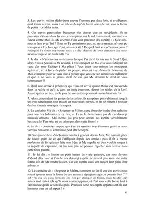3. Les esprits malins déchirèrent encore l'homme par deux lois, si cruellement
qu'il tomba à terre, mais il se releva dès qu'ils furent sortis de lui, sous la forme
de petits crocodiles noirs.
4. Ces esprits paraissaient beaucoup plus denses que les précédents : ils ne
pouvaient s'élever dans les airs, et rampaient sur le sol. Finalement, tournant leur
fureur contre Moi, ils Me crièrent d'une voix perçante (les esprits) : « Qu'avons-
nous à faire avec Toi ? Nous ne Te connaissons pas, et, en ce monde, n'avons pu
transgresser Tes lois, qui n'ont jamais existé ! De quel droit veux-Tu nous punir ?
Pourquoi Ta force supérieure nous a-t-elle chassés de cette demeure que nous
avions conquise de haute lutte ? »
5. Je dis : « N'étiez-vous pas témoins lorsque J'ai dicté les lois sur le Sinaï ? Qui,
alors, vous a poussés à Me résister, à vous moquer de Moi et à vous fabriquer un
veau d'or pour l'adorer à Ma place ! Vous étiez vous-mêmes les principaux
agitateurs, et, à force de parler au peuple, vous en avez détourné beaucoup de
Moi, comment pouvez-vous dire à présent que vous ne Me connaissez nullement
et que Je ne vous ai jamais dicté de lois qui Me donnent le droit de vous
commander ?!
6. Qu'il vous arrive à présent ce qui vous est arrivé quand Moïse est redescendu
dans la vallée et qu'il a, dans un juste courroux, détruit les tables de la Loi !
Aussi, quittez ce lieu, car le jour de votre rédemption est encore bien loin ! »
7. Alors, descendant les pentes de la colline, ils rampèrent pitoyablement jusqu'à
un trou marécageux tout envahi de mauvaises herbes, où ils se mirent à pousser
des hurlements sauvages et rauques.
8. Le capitaine Me dit : « Seigneur et Maître, cette fosse deviendra fort malsaine
pour tous les habitants de ce lieu, si Tu ne la débarrasses pas de ces dix-sept
mauvais démons ! Moi-même, j'ai pris peur devant ces esprits véritablement
bestiaux. Je T'en prie, ne les laisse pas dans cette fosse ! »
9. Je dis : « Attendez un peu que J'en aie terminé avec l'homme guéri, et nous
verrons bien alors si cette fosse peut être nettoyée.
10. Sur quoi le deuxième homme tomba à genoux devant Moi, Me rendant grâce
de l'avoir guéri de ce qui l'affligeait depuis des années ; puis il fit la même
profession de foi qu'avait faite son frère, et Me supplia de bien vouloir songer à
la requête du capitaine, car lui non plus ne pouvait regarder sans terreur dans
cette fosse puante.
11. Je lui dis : « Encore un petit instant de vraie patience, car nous devons
d'abord aller voir si l'un de ces dix-sept esprits ne revient pas sous une autre
forme afin de Me rendre justice. Car ces esprits aussi ont encore leur plein libre
arbitre. »
12. Le capitaine dit : «Seigneur et Maître, comment se fait-il que ces esprits nous
soient apparus sous la forme de ces animaux répugnants que je connais bien ? Il
est vrai que les cinq premiers ont fini par changer de forme, mais les dix-sept
autres sont restés tels qu'ils nous étaient apparus, et c'est sous cette forme tout à
fait hideuse qu'ils se sont éloignés. Pourquoi donc ces esprits apparaissent-ils aux
hommes sous un tel aspect ? »
                                                                                   91
 