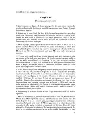 toute l'histoire des cinq premiers esprits. »


                                   Chapitre 52
                            L'histoire des dix-sept esprits

1. (Le Seigneur :) « Quant à la forme prise par les dix-sept autres esprits, elle
représente la voracité absolument insatiable des animaux sous l'aspect desquels
ils nous sont apparus.
2. Quand, sur le mont Sinaï, J'ai dicté à Moïse pour la première fois, au milieu
des éclairs, du tonnerre, des flammes et de la fumée, les lois du peuple d'Israël,
Moïse, sur Mon ordre, a commandé à ce peuple glouton de respecter en Ma
présence une juste sobriété, afin de mieux recevoir les vérités qui lui étaient
annoncées du haut de la montagne.
3. Mais le peuple, effrayé par le fracas incessant des éclairs et par le feu et la
fumée, a supplié Moïse, et Moi à travers lui, de lui permettre de se retirer dans
une vallée éloignée, promettant d'y observer la plus grande sobriété, tandis que
Moïse et son frère Aaron resteraient seuls avec Moi pour régler cette grande
question.
4. Comme une grande partie du peuple réclamait cela avec insistance, cette
permission lui fut finalement accordée, et elle s'en fut aussitôt avec tous ses biens
vers une vallée assez éloignée. Là, le peuple s'en tint certes à peu près, pendant
quelques semaines, à ce qu'il avait promis à Moïse. Mais, comme Moïse tardait à
venir, le peuple commença à l'oublier et à M'oublier Moi-même, et tua des veaux
et des agneaux pour faire festin sur festin.
5. Alors, l'un de ces dix-sept entreprit de tenter le peuple ; avec l'aide des autres,
il fondit un veau d'or, puis réunit le peuple et lui dit : "Voici notre principale
nourriture, nous lui devons d'être en vie dans ce désert aride où nos troupeaux ne
trouvent qu'à grand-peine à se nourrir. Vénérons et adorons ce précieux
symbole ! Préparez de nombreux festins, et réjouissons-nous autour de ce
symbole ! Et puis, élisez-nous pour commander l'armée que vous êtes, et nous
saurons mieux vous conduire vers une terre fertile que ce Moïse qui, avec son
arche, nous a tout à fait oubliés. En Égypte, la ruse des crocodiles nous a appris
comment il fallait chasser pour prendre de bonnes proies ; suivez-nous donc, et
nous ne manquerons pas de festins !"
6. Et beaucoup se laissèrent séduire et firent ce que leur conseillaient ces maîtres
agitateurs !
7. Mais, au moment où ils dansaient en foule autour du veau d'or, Je leur envoyai
Moïse. Sous Mon impulsion, celui-ci, entrant dans une juste colère, brisa les
tables de pierre de la Loi ; aussitôt après, des serpents ailés et comme enflammés,
ce qui symbolisait la juste colère de Moïse, apparurent et se mirent à mordre les
renégats, et celui qu'ils mordaient ne manquait pas de périr. Bien sûr, parmi
ceux-ci, les derniers ne furent pas ces dix-sept esprits qui voulaient conquérir des
terres et des viandes grasses avec la ruse et la voracité du crocodile - et c'est
                                                                                   93
 