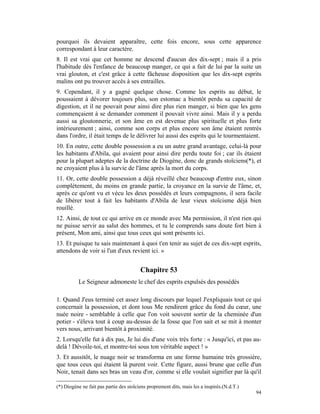 pourquoi ils devaient apparaître, cette fois encore, sous cette apparence
correspondant à leur caractère.
8. Il est vrai que cet homme ne descend d'aucun des dix-sept ; mais il a pris
l'habitude dès l'enfance de beaucoup manger, ce qui a fait de lui par la suite un
vrai glouton, et c'est grâce à cette fâcheuse disposition que les dix-sept esprits
malins ont pu trouver accès à ses entrailles.
9. Cependant, il y a gagné quelque chose. Comme les esprits au début, le
poussaient à dévorer toujours plus, son estomac a bientôt perdu sa capacité de
digestion, et il ne pouvait pour ainsi dire plus rien manger, si bien que les gens
commençaient à se demander comment il pouvait vivre ainsi. Mais il y a perdu
aussi sa gloutonnerie, et son âme en est devenue plus spirituelle et plus forte
intérieurement ; ainsi, comme son corps et plus encore son âme étaient rentrés
dans l'ordre, il était temps de le délivrer lui aussi des esprits qui le tourmentaient.
10. En outre, cette double possession a eu un autre grand avantage, celui-là pour
les habitants d'Abila, qui avaient pour ainsi dire perdu toute foi ; car ils étaient
pour la plupart adeptes de la doctrine de Diogène, donc de grands stoïciens(*), et
ne croyaient plus à la survie de l'âme après la mort du corps.
11. Or, cette double possession a déjà réveillé chez beaucoup d'entre eux, sinon
complètement, du moins en grande partie, la croyance en la survie de l'âme, et,
après ce qu'ont vu et vécu les deux possédés et leurs compagnons, il sera facile
de libérer tout à fait les habitants d'Abila de leur vieux stoïcisme déjà bien
rouillé.
12. Ainsi, de tout ce qui arrive en ce monde avec Ma permission, il n'est rien qui
ne puisse servir au salut des hommes, et tu le comprends sans doute fort bien à
présent, Mon ami, ainsi que tous ceux qui sont présents ici.
13. Et puisque tu sais maintenant à quoi t'en tenir au sujet de ces dix-sept esprits,
attendons de voir si l'un d'eux revient ici. »


                                         Chapitre 53
          Le Seigneur admoneste le chef des esprits expulsés des possédés

1. Quand J'eus terminé cet assez long discours par lequel J'expliquais tout ce qui
concernait la possession, et dont tous Me rendirent grâce du fond du cœur, une
nuée noire - semblable à celle que l'on voit souvent sortir de la cheminée d'un
potier - s'éleva tout à coup au-dessus de la fosse que l'on sait et se mit à monter
vers nous, arrivant bientôt à proximité.
2. Lorsqu'elle fut à dix pas, Je lui dis d'une voix très forte : « Jusqu'ici, et pas au-
delà ! Dévoile-toi, et montre-toi sous ton véritable aspect ! »
3. Et aussitôt, le nuage noir se transforma en une forme humaine très grossière,
que tous ceux qui étaient là purent voir. Cette figure, aussi brune que celle d'un
Noir, tenait dans ses bras un veau d'or, comme si elle voulait signifier par là qu'il

(*) Diogène ne fait pas partie des stoïciens proprement dits, mais les a inspirés.(N.d.T.)
                                                                                             94
 
