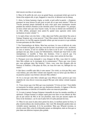 était encore son dieu et son amour.
4. Mais Je fis jaillir du ciel, avec un grand fracas, un puissant éclair qui avait la
forme d'un serpent ailé, et qui, frappant le veau d'or, le détruisit sur-le-champ.
5. Alors, la forme humaine s'agita, se tordit, et prit enfin la parole : « Seigneur,
pourquoi ne nous laisses-Tu pas jouir en paix de ce que nous aimons ? Nous ne
T'avons pourtant jamais demandé de nous créer pour nous tourmenter ensuite
pendant des milliers d'années et des éternités selon Ton bon plaisir ! Et, puisque,
en nous créant sans que nous l'ayons voulu, Tu nous as donné une inclination et
un libre arbitre, pourquoi nous punis-Tu quand nous agissons selon notre
inclination et notre volonté ? »
6. Je repris d'une voix très forte : « Qui, dans tout l'infini, peut dicter Ses actes à
l'unique Seigneur qui a tout pouvoir ? Seul Mon amour éternel Me dicte ce qui
doit arriver, et c'est Ma sagesse éternelle infinie qui met en œuvre et qui ordonne
la toute-puissance de Ma volonté !
7. Par l'intermédiaire de Moïse, Mon bon serviteur, Je vous ai délivrés de votre
dure servitude en Égypte, alors que vous deviez tuer vos premiers-nés ; au désert,
Je vous ai nourris, et nul n'a souffert de la faim ni de la soif - à l'exception de
quelques-uns qui, dans ce pays de l'abomination, s'étaient par trop livrés à cette
intempérance si nuisible à l'âme des hommes. C'est à ceux-là que J’ai
recommandé la sobriété, pour le salut de leur corps, mais surtout de leur âme.
8. Pourquoi avez-vous demandé à vous éloigner de Moi, vous dont Je voulais
faire Mes enfants sur la montagne de la connaissance ? Parce que vous n'osiez
pas vous goberger dans Ma lumière ! Alors, vous vous êtes éloignés afin de
festoyer et d'adorer, à Ma place de Père, un veau d'or sans vie, fabriqué de vos
mains !
9. Qui donc a soufflé cette idée à votre amour ? En vérité, ce n'est pas Moi, mais
vous-mêmes, par cette libre volonté sans laquelle vous ne seriez que des bêtes et
ne pourriez jamais vous former à devenir Mes enfants !
10. Et si c'est par votre libre volonté que vous M'avez renié, qu'est-ce qui vous
empêche de vous élever à nouveau jusqu'à Moi par cette même volonté toujours
libre ?
11. Vous croyez que c'est Moi qui vous tourmente ? Il n'en est rien ! Tout diable
se tourmente lui-même, quand, par une obstination absurde, il s'oppose à Ma très
sage ordonnance et cherche à la modifier selon son mauvais penchant.
12. Je reste à jamais l'unique Seigneur immuable de tous les mondes sensibles et
spirituels. Chaque homme et chaque esprit peut tout faire et tout obtenir de Moi
par un pur amour de Moi et de son prochain, mais rien par aucune espèce de
force ni de résistance ; car Je suis le plus fort et le plus puissant de tous.
13. Mais Je suis aussi le plus doux parmi les doux, le meilleur parmi les bons, le
plus miséricordieux des miséricordieux. Qui vient Me demander pardon dans un
véritable amour repentant, Je le lui accorderai. Mais qui, M'ayant reconnu, se
révolte contre Moi, celui-là n'obtiendra jamais sa rédemption, mais ne fera que se
jeter dans une détresse toujours plus grande.
                                                                                    95
 