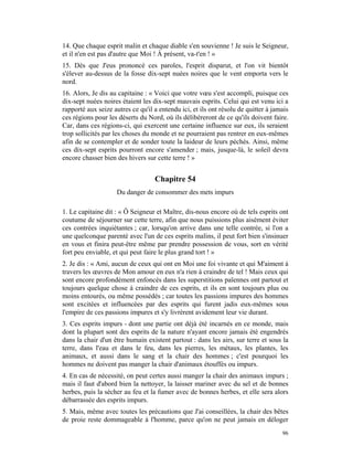 14. Que chaque esprit malin et chaque diable s'en souvienne ! Je suis le Seigneur,
et il n'en est pas d'autre que Moi ! À présent, va-t'en ! »
15. Dès que J'eus prononcé ces paroles, l'esprit disparut, et l'on vit bientôt
s'élever au-dessus de la fosse dix-sept nuées noires que le vent emporta vers le
nord.
16. Alors, Je dis au capitaine : « Voici que votre vœu s'est accompli, puisque ces
dix-sept nuées noires étaient les dix-sept mauvais esprits. Celui qui est venu ici a
rapporté aux seize autres ce qu'il a entendu ici, et ils ont résolu de quitter à jamais
ces régions pour les déserts du Nord, où ils délibéreront de ce qu'ils doivent faire.
Car, dans ces régions-ci, qui exercent une certaine influence sur eux, ils seraient
trop sollicités par les choses du monde et ne pourraient pas rentrer en eux-mêmes
afin de se contempler et de sonder toute la laideur de leurs péchés. Ainsi, même
ces dix-sept esprits pourront encore s'amender ; mais, jusque-là, le soleil devra
encore chasser bien des hivers sur cette terre ! »


                                   Chapitre 54
                    Du danger de consommer des mets impurs

1. Le capitaine dit : « Ô Seigneur et Maître, dis-nous encore où de tels esprits ont
coutume de séjourner sur cette terre, afin que nous puissions plus aisément éviter
ces contrées inquiétantes ; car, lorsqu'on arrive dans une telle contrée, si l'on a
une quelconque parenté avec l'un de ces esprits malins, il peut fort bien s'insinuer
en vous et finira peut-être même par prendre possession de vous, sort en vérité
fort peu enviable, et qui peut faire le plus grand tort ! »
2. Je dis : « Ami, aucun de ceux qui ont en Moi une foi vivante et qui M'aiment à
travers les œuvres de Mon amour en eux n'a rien à craindre de tel ! Mais ceux qui
sont encore profondément enfoncés dans les superstitions païennes ont partout et
toujours quelque chose à craindre de ces esprits, et ils en sont toujours plus ou
moins entourés, ou même possédés ; car toutes les passions impures des hommes
sont excitées et influencées par des esprits qui furent jadis eux-mêmes sous
l'empire de ces passions impures et s'y livrèrent avidement leur vie durant.
3. Ces esprits impurs - dont une partie ont déjà été incarnés en ce monde, mais
dont la plupart sont des esprits de la nature n'ayant encore jamais été engendrés
dans la chair d'un être humain existent partout : dans les airs, sur terre et sous la
terre, dans l'eau et dans le feu, dans les pierres, les métaux, les plantes, les
animaux, et aussi dans le sang et la chair des hommes ; c'est pourquoi les
hommes ne doivent pas manger la chair d'animaux étouffés ou impurs.
4. En cas de nécessité, on peut certes aussi manger la chair des animaux impurs ;
mais il faut d'abord bien la nettoyer, la laisser mariner avec du sel et de bonnes
herbes, puis la sécher au feu et la fumer avec de bonnes herbes, et elle sera alors
débarrassée des esprits impurs.
5. Mais, même avec toutes les précautions que J'ai conseillées, la chair des bêtes
de proie reste dommageable à l'homme, parce qu'on ne peut jamais en déloger
                                                                                    96
 