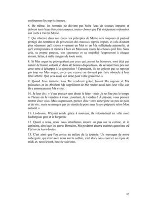 entièrement les esprits impurs.
6. De même, les hommes ne doivent pas boire l'eau de sources impures et
doivent tenir leurs fontaines propres, toutes choses que J'ai strictement ordonnées
aux Juifs à travers Moïse.
7. Qui observe dans son corps les préceptes de Moïse sera toujours et partout
protégé des tentatives de possession des mauvais esprits impurs, et cela d'autant
plus sûrement qu'il croira vivement en Moi et en Ma sollicitude paternelle, et
qu'il entreprendra et mènera à bien en Mon nom toutes les choses qu'il fera. Sans
cela, sa propre paresse, son ignorance et sa stupidité l'exposeront à chaque
instant, hélas, à mille dangers de toute sorte.
8. Si Mes anges ne protégeaient pas ceux qui, parmi les hommes, sont déjà par
nature de bonne volonté et dans de bonnes dispositions, ils seraient bien peu sur
cette terre à échapper à la possession ! Cependant, ils ne doivent pas se reposer
par trop sur Mes anges, parce que ceux-ci ne doivent pas faire obstacle à leur
libre arbitre. Que cela aussi soit donc pour votre gouverne. »
9. Quand J'eus terminé, tous Me rendirent grâce, louant Ma sagesse et Ma
puissance, et les Abiléens Me supplièrent de Me rendre aussi dans leur ville, car
ils y annonceraient Ma visite.
10. Je leur dis : « Vous pouvez sans doute le faire - mais Je ne fixe pas le temps
ni l'heure où Je viendrai à vous ; pourtant, Je viendrai ! À présent, vous pouvez
rentrer chez vous. Mais auparavant, prenez chez votre aubergiste un peu de pain
et de vin ; mais ne mangez pas de viande de porc sans l'avoir préparée selon Mon
conseil. »
11. Là-dessus, M'ayant rendu grâce à nouveau, ils retournèrent en ville avec
l'aubergiste grec et le forgeron.
12. Quant à nous, nous nous attardâmes encore un peu sur la colline, et le
capitaine, ainsi que les autres Romains, Me posèrent encore maintes questions où
J'éclaircis leurs doutes.
13. C'est ainsi que l'on arriva au milieu de la journée. Un messager de notre
aubergiste, qui était avec nous sur la colline, vint alors nous convier au repas de
midi, et, nous levant, nous le suivîmes.




                                                                                97
 