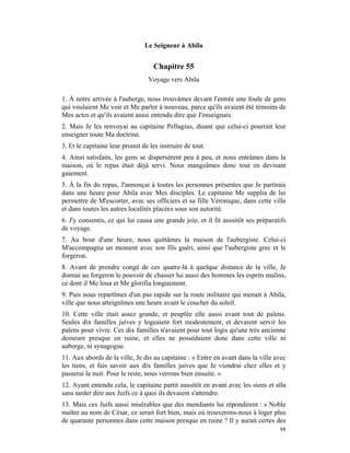 Le Seigneur à Abila


                                   Chapitre 55
                                 Voyage vers Abila

1. À notre arrivée à l'auberge, nous trouvâmes devant l'entrée une foule de gens
qui voulaient Me voir et Me parler à nouveau, parce qu'ils avaient été témoins de
Mes actes et qu'ils avaient aussi entendu dire que J'enseignais.
2. Mais Je les renvoyai au capitaine Pellagius, disant que celui-ci pourrait leur
enseigner toute Ma doctrine.
3. Et le capitaine leur promit de les instruire de tout.
4. Ainsi satisfaits, les gens se dispersèrent peu à peu, et nous entrâmes dans la
maison, où le repas était déjà servi. Nous mangeâmes donc tout en devisant
gaiement.
5. À la fin du repas, J'annonçai à toutes les personnes présentes que Je partirais
dans une heure pour Abila avec Mes disciples. Le capitaine Me supplia de lui
permettre de M'escorter, avec ses officiers et sa fille Véronique, dans cette ville
et dans toutes les autres localités placées sous son autorité.
6. J'y consentis, ce qui lui causa une grande joie, et il fit aussitôt ses préparatifs
de voyage.
7. Au bout d'une heure, nous quittâmes la maison de l'aubergiste. Celui-ci
M'accompagna un moment avec son fils guéri, ainsi que l'aubergiste grec et le
forgeron.
8. Avant de prendre congé de ces quatre-là à quelque distance de la ville, Je
donnai au forgeron le pouvoir de chasser lui aussi des hommes les esprits malins,
ce dont il Me loua et Me glorifia longuement.
9. Puis nous repartîmes d'un pas rapide sur la route militaire qui menait à Abila,
ville que nous atteignîmes une heure avant le coucher du soleil.
10. Cette ville était assez grande, et peuplée elle aussi avant tout de païens.
Seules dix familles juives y logeaient fort modestement, et devaient servir les
païens pour vivre. Ces dix familles n'avaient pour tout logis qu'une très ancienne
demeure presque en ruine, et elles ne possédaient donc dans cette ville ni
auberge, ni synagogue.
11. Aux abords de la ville, Je dis au capitaine : « Entre en avant dans la ville avec
les tiens, et fais savoir aux dix familles juives que Je viendrai chez elles et y
passerai la nuit. Pour le reste, nous verrons bien ensuite. »
12. Ayant entendu cela, le capitaine partit aussitôt en avant avec les siens et alla
sans tarder dire aux Juifs ce à quoi ils devaient s'attendre.
13. Mais ces Juifs aussi misérables que des mendiants lui répondirent : « Noble
maître au nom de César, ce serait fort bien, mais où trouverons-nous à loger plus
de quarante personnes dans cette maison presque en ruine ? Il y aurait certes des
                                                                                   98
 