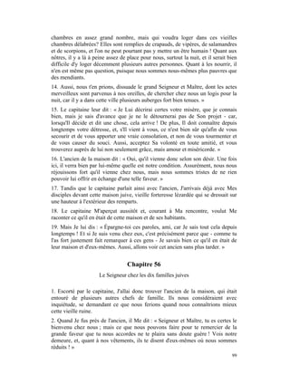 chambres en assez grand nombre, mais qui voudra loger dans ces vieilles
chambres délabrées? Elles sont remplies de crapauds, de vipères, de salamandres
et de scorpions, et l'on ne peut pourtant pas y mettre un être humain ! Quant aux
nôtres, il y a là à peine assez de place pour nous, surtout la nuit, et il serait bien
difficile d'y loger décemment plusieurs autres personnes. Quant à les nourrir, il
n'en est même pas question, puisque nous sommes nous-mêmes plus pauvres que
des mendiants.
14. Aussi, nous t'en prions, dissuade le grand Seigneur et Maître, dont les actes
merveilleux sont parvenus à nos oreilles, de chercher chez nous un logis pour la
nuit, car il y a dans cette ville plusieurs auberges fort bien tenues. »
15. Le capitaine leur dit : « Je Lui décrirai certes votre misère, que je connais
bien, mais je sais d'avance que je ne le détournerai pas de Son projet - car,
lorsqu'Il décide et dit une chose, cela arrive ! De plus, Il doit connaître depuis
longtemps votre détresse, et, s'Il vient à vous, ce n'est bien sûr qu'afin de vous
secourir et de vous apporter une vraie consolation, et non de vous tourmenter et
de vous causer du souci. Aussi, acceptez Sa volonté en toute amitié, et vous
trouverez auprès de lui non seulement grâce, mais amour et miséricorde. »
16. L'ancien de la maison dit : « Oui, qu'il vienne donc selon son désir. Une fois
ici, il verra bien par lui-même quelle est notre condition. Assurément, nous nous
réjouissons fort qu'il vienne chez nous, mais nous sommes tristes de ne rien
pouvoir lui offrir en échange d'une telle faveur. »
17. Tandis que le capitaine parlait ainsi avec l'ancien, J'arrivais déjà avec Mes
disciples devant cette maison juive, vieille forteresse lézardée qui se dressait sur
une hauteur à l'extérieur des remparts.
18. Le capitaine M'aperçut aussitôt et, courant à Ma rencontre, voulut Me
raconter ce qu'il en était de cette maison et de ses habitants.
19. Mais Je lui dis : « Épargne-toi ces paroles, ami, car Je sais tout cela depuis
longtemps ! Et si Je suis venu chez eux, c'est précisément parce que - comme tu
l'as fort justement fait remarquer à ces gens - Je savais bien ce qu'il en était de
leur maison et d'eux-mêmes. Aussi, allons voir cet ancien sans plus tarder. »


                                   Chapitre 56
                      Le Seigneur chez les dix familles juives

1. Escorté par le capitaine, J'allai donc trouver l'ancien de la maison, qui était
entouré de plusieurs autres chefs de famille. Ils nous considéraient avec
inquiétude, se demandant ce que nous ferions quand nous connaîtrions mieux
cette vieille ruine.
2. Quand Je fus près de l'ancien, il Me dit : « Seigneur et Maître, tu es certes le
bienvenu chez nous ; mais ce que nous pouvons faire pour te remercier de la
grande faveur que tu nous accordes ne te plaira sans doute guère ! Vois notre
demeure, et, quant à nos vêtements, ils te disent d'eux-mêmes où nous sommes
réduits ! »
                                                                                   99
 