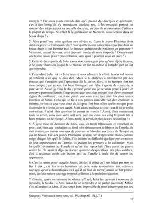 envoyés ? Car nous avons entendu dire qu'il prenait des disciples et qu'ensuite,
c'est-à-dire lorsqu'ils s'y entendaient quelque peu, il les envoyait partout lui
susciter des adeptes pour sa nouvelle doctrine, en quoi ils réussissaient d'ailleurs
la plupart du temps. Si c'était là le guérisseur de Nazareth, nous serions dans de
beaux draps ! »
2. Jules prend une mine quelque peu sévère et, fixant le jeune Pharisien droit
dans les yeux : « Comment cela ? Pour quelle raison estimeriez-vous être dans de
beaux draps si cet homme était le fameux guérisseur de Nazareth en personne ?
Vraiment, venant de vous, cette question me paraît assez suspecte ! Donnez-moi
une bonne raison pour votre embarras, sans quoi il pourrait vous en cuire ! »
3. Cette sévère repartie de Jules causa aux jeunes gens plus qu'une légère frayeur,
et le jeune Pharisien jusque-là si prolixe en fut lui-même si interdit qu'il ne sut
que répondre.
4. Cependant, Jules dit : « Si tu peux et veux admettre la vérité, tu n'as nul besoin
de réfléchir à ce que tu dois dire. Mais si tu cherches à m'endormir par des
phrases qui n'auraient que l'apparence de la vérité, alors, tu te trompes fort sur
mon compte ; car je sais fort bien distinguer une fable à queue de renard de la
pure vérité. Aussi, je vous le dis : prenez garde que je ne vous perce à jour ! Je
conserve personnellement l'impression que vous êtes encore loin d'être vraiment
dignes de confiance ; car il me paraît que vous avez reçu une fois pour toutes
l'onction de Satan. Celui qui se fie à vos paroles aura vite fait d'en éprouver la
traîtrise, et tout ce que vous avez dit ici peut fort bien n'être qu'un masque pour
dissimuler la vilenie de vos cœurs. Mais alors, malheur à vous ; car là où je veille
moi-même, il n'est plus question de passer au travers ! Aussi, dites maintenant
toute la vérité, sans quoi votre sort sera pire que celui des cinq brigands liés à
leurs poteaux sur le rivage ! Allons, toute la vérité, et plus de ces hésitations ! »
5. À cette mise en demeure de Jules, tous les trente blêmissent et tremblent de
peur ; car, bien que souhaitant au fond très sérieusement se libérer du Temple, ils
n'en étaient pas moins soucieux de pouvoir se blanchir aux yeux du Temple en
cas de besoin. Car ces jeunes Pharisiens avaient l'art d'apparaître blancs comme
neige chaque fois qu'il le fallait. S'ils étaient en difficulté quelque part en raison
de leur appartenance au Temple, ils étaient les premiers à le calomnier. Mais
lorsqu'ils revenaient au Temple et qu'on leur reprochait d'être partis en guerre
contre lui, ils avaient déjà en réserve quantité d'explications des plus valables,
d'où il ressortait qu'ils s'en étaient pris au Temple à seule fin de sauver les
apparences.
6. C'est la raison pour laquelle J'avais dit dès le début qu'il ne fallait pas trop se
fier à eux ; car les âmes humaines de cette sorte ressemblent aux animaux
sauvages qu'on a domestiqués, et à qui il ne faut de même jamais se fier pleine-
ment, car leur nature sauvage reprend le dessus à la moindre occasion.
7. Comme, après un moment de silence effrayé, Jules les pressait à nouveau de
répondre, Je lui dis : « Ami, laisse-les se reprendre et ne parler qu'ensuite. Même
s'ils en avaient le désir, il leur serait bien impossible de nous circonvenir par des

Sauveur). Voir aussi notre note, vol. IV, chap. 63. (N.d.T.)
                                                                                   10
 