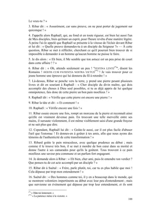 Le veux-tu ? »
3. Ribar dit : « Assurément, car sans preuve, on ne peut porter de jugement sur
quiconque ! »
4. J'appelle alors Raphaël, qui, au fond et en toute rigueur, est bien lui aussi l'un
de Mes disciples, bien qu'étant un esprit, pour l'heure revêtu d'une matière légère.
À peine l'ai-Je appelé que Raphaël se présente à la vitesse de l'éclair devant Ribar
et lui dit : « Quelle preuve demandes-tu à un disciple du Seigneur ?» — À cette
question, Ribar se met à réfléchir, cherchant ce qu'il pourrait bien trouver de si
impossible à demander à un homme qu'aucun homme ne puisse le faire.
5. Je dis alors : « Eh bien, il Me semble que ton astuce est un peu prise de court
dans cette affaire ! ? »
6. Ribar dit : « Oh, attends seulement un peu ! "FESTINA LENTE(*)", disent les
Romains ! HOSTIS CUM PATIENTIA NOSTRA VICTUS(**) ! Je vais trouver pour ce
jeune homme une épreuve qui lui donnera du fil à retordre ! »
7. Là-dessus, Ribar se penche vers la terre, y prend une pierre pesant plusieurs
livres et dit en souriant à Raphaël : « Cher disciple du divin maître, qui dois
accomplir des choses à Dieu seul possibles, si tu as déjà appris de lui quelque
omnipotence, fais donc de cette pierre un bon pain moelleux ! »
8. Raphaël dit : « Vérifie que cette pierre est encore une pierre ! »
9. Ribar la tâte et dit : « Et comment ! »
10. Raphaël : « Vérifie encore une fois ! »
11. Ribar essaie encore une fois, rompt un morceau de la pierre et reconnaît ainsi
qu'elle est vraiment devenue pain. En trouvant une telle merveille entre ses
mains, il sursaute violemment, il est même visiblement saisi d'une grande frayeur
et ne sait plus que dire.
12. Cependant, Raphaël lui dit : « Goûte-le aussi, car il est plus facile d'abuser
l'œil que l'estomac ! Et donnes-en à goûter à tes amis, afin que nous ayons des
témoins de l'authenticité de cette transformation ! »
13. Ribard goûte le pain miraculeux, avec quelque prudence au début ; mais
comme il le trouve très bon, il se met à mordre de bon cœur dans sa moitié et
donne l'autre à ses camarades pour qu'ils la goûtent. Tous trouvent à ce pain
moelleux une saveur peu commune et un parfum fort engageant.
14. Je demande alors à Ribar : « Eh bien, cher ami, puis-Je entendre ton verdict ?
Que penses-tu de cet acte accompli par un disciple ? »
15. Ribar dit à Suétal : « Frère, parle plutôt, toi, car tu es plus habile que moi !
Cela dépasse par trop mon entendement ! »
16. Suétal dit : « Des hommes comme toi, il y en a beaucoup dans le monde, qui
se montrent volontiers impertinents au début avec leur peu d'entendement ; mais
que survienne un événement qui dépasse par trop leur entendement, et ils sont

(*)
      « Hâte-toi lentement. »
(**)
       « La patience mène à la victoire. »
                                                                                 100
 