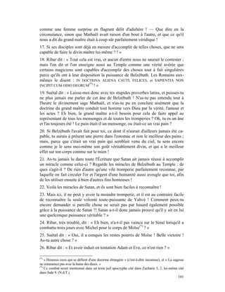 comme une femme surprise en flagrant délit d'adultère ! — Que dire en la
circonstance, sinon que Mathaël avait raison d'un bout à l'autre, et que ce qu'il
nous a dit du grand maître était à coup sûr parfaitement véridique !
17. Si ses disciples sont déjà en mesure d'accomplir de telles choses, que ne sera
capable de faire le divin maître lui-même ? ! »
18. Ribar dit : « Tout cela est vrai, et aucun d'entre nous ne saurait le contester ;
mais l'on dit et l'on enseigne aussi au Temple comme une vérité avérée que
certains magiciens sont capables d'accomplir des choses tout à fait singulières
parce qu'ils ont à leur disposition la puissance de Belzébuth. Les Romains eux-
mêmes le disent : IN DOCTRINA ALIENA CAUTI, FELICES, et SAPIENTIA NON
                             (*)
INCIPIT CUM ODIO DEORUM ! »
19. Suétal dit : « Laisse-moi donc avec tes stupides proverbes latins, et puisses-tu
ne plus jamais me parler de cet âne de Belzébuth ! N'as-tu pas entendu tout à
l'heure le divinement sage Mathaël, et n'as-tu pu en conclure aisément que la
doctrine du grand maître conduit tout homme vers Dieu par la vérité, l'amour et
les actes ? Eh bien, le grand maître a-t-il besoin pour cela de faire appel au
représentant de tous les mensonges et de toutes les tromperies ? Oh, tu es un âne
et l'as toujours été ! Le pain était-il un mensonge, ou était-ce un vrai pain ?
20. Si Belzébuth l'avait fait pour toi, ce dont il n'aurait d'ailleurs jamais été ca-
pable, tu aurais à présent une pierre dans l'estomac et non le meilleur des pains ;
mais, parce que c'était un vrai pain qui semblait venu du ciel, tu sens encore
comme je le sens moi-même son goût véritablement divin, et qui a le meilleur
effet sur ton corps comme sur le mien !
21. As-tu jamais lu dans toute l'Écriture que Satan ait jamais réussi à accomplir
un miracle comme celui-ci ? Regarde les miracles de Belzébuth au Temple : de
quoi s'agit-il ? De rien d'autre qu'une vile tromperie parfaitement reconnue, par
laquelle on fait circuler l'or et l'argent d'une humanité aussi aveugle que toi, afin
de les utiliser ensuite à bien d'autres fins honteuses !
22. Voilà les miracles de Satan, et ils sont bien faciles à reconnaître !
23. Mais ici, il ne peut y avoir la moindre tromperie, et il est au contraire facile
de reconnaître la seule volonté toute-puissante de Yahvé ! Comment peux-tu
encore demander si pareille chose ne serait pas par hasard également possible
grâce à la puissance de Satan ?! Satan a-t-il donc jamais prouvé qu'il y ait en lui
une quelconque puissance véritable ? »
24. Ribar, très troublé, dit : « Eh bien, n'a-t-il pas vaincu sur le Sinaï lorsqu'il a
combattu trois jours avec Michel pour le corps de Moïse(*) ? »
25. Suétal dit : « Oui, il a conquis les restes pourris de Moïse ! Belle victoire !
As-tu autre chose ? »
26. Ribar dit : « Et avoir induit en tentation Adam et Eve, ce n'est rien ? »

(*)
    « Heureux ceux qui se défient d'une doctrine étrangère » (c'est-à-dire inconnue), et « La sagesse
ne commence pas avec la haine des dieux. »
(*)
    Ce combat serait mentionné dans un texte juif apocryphe cité dans Zacharie 3, 2, lui-même cité
dans Jude 9. (N.d.T.)
                                                                                                 101
 