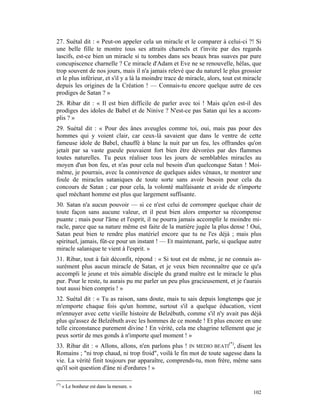 27. Suétal dit : « Peut-on appeler cela un miracle et le comparer à celui-ci ?! Si
une belle fille te montre tous ses attraits charnels et t'invite par des regards
lascifs, est-ce bien un miracle si tu tombes dans ses beaux bras suaves par pure
concupiscence charnelle ? Ce miracle d'Adam et Eve ne se renouvelle, hélas, que
trop souvent de nos jours, mais il n'a jamais relevé que du naturel le plus grossier
et le plus inférieur, et s'il y a là la moindre trace de miracle, alors, tout est miracle
depuis les origines de la Création ! — Connais-tu encore quelque autre de ces
prodiges de Satan ? »
28. Ribar dit : « Il est bien difficile de parler avec toi ! Mais qu'en est-il des
prodiges des idoles de Babel et de Ninive ? N'est-ce pas Satan qui les a accom-
plis ? »
29. Suétal dit : « Pour des ânes aveugles comme toi, oui, mais pas pour des
hommes qui y voient clair, car ceux-là savaient que dans le ventre de cette
fameuse idole de Babel, chauffé à blanc la nuit par un feu, les offrandes qu'on
jetait par sa vaste gueule pouvaient fort bien être dévorées par des flammes
toutes naturelles. Tu peux réaliser tous les jours de semblables miracles au
moyen d'un bon feu, et n'as pour cela nul besoin d'un quelconque Satan ! Moi-
même, je pourrais, avec la connivence de quelques aides vénaux, te montrer une
foule de miracles sataniques de toute sorte sans avoir besoin pour cela du
concours de Satan ; car pour cela, la volonté malfaisante et avide de n'importe
quel méchant homme est plus que largement suffisante.
30. Satan n'a aucun pouvoir — si ce n'est celui de corrompre quelque chair de
toute façon sans aucune valeur, et il peut bien alors emporter sa récompense
puante ; mais pour l'âme et l'esprit, il ne pourra jamais accomplir le moindre mi-
racle, parce que sa nature même est faite de la matière jugée la plus dense ! Oui,
Satan peut bien te rendre plus matériel encore que tu ne l'es déjà ; mais plus
spirituel, jamais, fût-ce pour un instant ! — Et maintenant, parle, si quelque autre
miracle salanique te vient à l'esprit. »
31. Ribar, tout à fait déconfit, répond : « Si tout est de même, je ne connais as-
surément plus aucun miracle de Satan, et je veux bien reconnaître que ce qu'a
accompli le jeune et très aimable disciple du grand maître est le miracle le plus
pur. Pour le reste, tu aurais pu me parler un peu plus gracieusement, et je t'aurais
tout aussi bien compris ! »
32. Suétal dit : « Tu as raison, sans doute, mais tu sais depuis longtemps que je
m'emporte chaque fois qu'un homme, surtout s'il a quelque éducation, vient
m'ennuyer avec cette vieille histoire de Belzébuth, comme s'il n'y avait pas déjà
plus qu'assez de Belzébuth avec les hommes de ce monde ! Et plus encore en une
telle circonstance purement divine ! En vérité, cela me chagrine tellement que je
peux sortir de mes gonds à n'importe quel moment ! »
33. Ribar dit : « Allons, allons, n'en parlons plus ! IN MEDIO BEATI(*), disent les
Romains ; "ni trop chaud, ni trop froid", voilà le fin mot de toute sagesse dans la
vie. La vérité finit toujours par apparaître, comprends-tu, mon frère, même sans
qu'il soit question d'âne ni d'ordures ! »

(*)
      « Le bonheur est dans la mesure. »
                                                                                     102
 