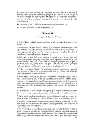34. Suétal dit : « Bien sûr, bien sûr ; mais dans une juste colère, il est difficile de
peser ses mots lorsqu'on réprimande quelqu'un qui s'est mis à faire étalage de
réflexions vraiment par trop stupides ! Mais puisque tu commences maintenant à
entrevoir la vérité, tu n'auras plus guère à entendre de ma part de telles
expressions ! »
35. Là-dessus, Je dis : « Eh bien, êtes-vous d'accord maintenant ? »
36. Les deux répondent : « Oui, parfaitement ! »


                                   Chapitre 53
                        Les principes de la doctrine de Jésus

1. Je dis à Ribar : « Quel est maintenant ton verdict à propos de ce que tu viens
de voir ? »
2. Ribar dit : « J'ai déjà tout dit à Suétal, et je reconnais maintenanl que le très
sage Mathaël a dit vrai en tout. La preuve est faite, que faut-il de plus ? À
présent, je ne crois plus, mais j'ai vu de mes yeux, et je voudrais bien faire la
connaissance du grand maître en personne ! »
3. Suétal dit : « Oui, je le voudrais bien moi aussi, si cela pouvait être aussi
facile, bien qu'à vrai dire je n'y tienne plus autant à présent ; car ce que je viens
de voir me suffit pour toute la vie ! Il ne peut être plus que Dieu, mais, d'après ce
que nous avons vu, guère moins non plus ! Et cela me suffit ; j'aimerais
seulement qu'on me parle encore un peu de sa nouvelle doctrine ! »
4. Je dis : « Là aussi, Mathaël t'en a déjà exposé plusieurs principes ; du reste,
cette doctrine se résume très brièvement en ce principe : aimer Dieu par-dessus
tout et son prochain comme soi-même.
5. Aimer Dieu, cela veut dire, bien sûr : reconnaître Dieu et Sa volonté révélée,
puis se conformer à celle-ci par un véritable amour envers le Dieu qu'on a
reconnu, et aussi, pour l'amour de Dieu, se comporter envers tout homme comme
tout homme raisonnable se comporte envers lui-même ; il s'agit naturellement ici
de l'amour pur et le plus désintéressé qui soit, tant envers Dieu qu'envers le
prochain.
6. De même que le bien veut être aimé parce qu'il est bon, donc vrai, de même,
Dieu veut être aimé parce que Lui seul est parfaitement bon et parfaitement vrai !
7. De la même manière, tu dois aimer ton prochain parce qu'il est comme toi-
même à l'image de Dieu et que, comme toi-même, il porte en lui un esprit divin.
8. Telle est la quintessence de sa doctrine, et elle est facile à observer, oui, bien
plus facile que les mille lois du Temple, dont la plupart ne sont faites que de
l'égoïsme de ceux qui le servent.
9. Par l'observation la plus stricte possible de cette nouvelle doctrine, l'esprit, au
début étroitement enchaîné en l'homme, devient toujours plus libre, grandit et
finit par imprégner l'homme tout entier, l'attirant ainsi vers sa vie, qui est une vie
divine et qui doit donc durer éternellement, cela dans la plus grande félicité qui
                                                                                   103
 