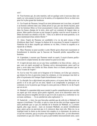 soit !
10. Tout homme qui, de cette manière, naît en quelque sorte à nouveau dans son
esprit, ne verra jamais la mort ni ne la sentira, et la séparation d'avec sa chair sera
pour lui le plus grand des bonheurs.
11. Car l'esprit de l'homme, lorsqu'il est ainsi pleinement uni à son âme, est pareil
à un homme enfermé dans une solide prison et qui, par une étroite lucarne, peut
voir les hommes libres se livrer joyeusement à toutes sortes d'occupations utiles
dans les beaux champs de la terre, alors qu'il est contraint de languir dans sa
prison. Mais quelle n'est pas sa joie lorsque le geôlier vient lui ouvrir la porte, le
libère de toutes ses chaînes et lui dit : "Ami, tu es délivré de toute punition, va et
jouis maintenant d'une entière liberté !"
12. Ainsi, l'esprit de l'homme est semblable à la vie du petit oiseau à l'état
d'embryon dans l'œuf ; lorsque la chaleur de la couvaison l'a amené à maturité à
l'intérieur de la dure coquille qui enferme sa vie libre, il brise la coquille et se
réjouit de sa liberté.
13. Mais l'homme ne peut accéder à cette liberté qu'en observant exactement et
honnêtement la doctrine que le Sauveur de Nazareth prêche aujourd'hui aux
hommes.
14. Cependant, à mesure que l'homme renaît en esprit, il reçoit d'autres perfec-
tions dont le simple homme de chair naturel ne peut avoir idée.
15. L'esprit devient alors en soi une force semblable à la force divine ; alors, ce
que veut cet esprit accompli en l'homme arrive nécessairement, parce qu'il ne
peut y avoir dans tout l'infini de Dieu d'autre force et d'autre puissance que la
force vivante de l'esprit !
16. Car la vraie Vie seule est le Seigneur et le Créateur, est Celui qui conserve,
qui donne les lois et gouverne toutes les créatures, et c'est pourquoi tout doit se
plier à la puissance de l'unique Esprit éternellement vivant.
17. Le disciple t'en a déjà donné une petite preuve, et tu peux donc Me croire sur
parole si Je te dis qu'il en est ainsi. Quant à en comprendre le pourquoi et le
comment, tu ne le pourras que lorsque tu seras parvenu à libérer la vie de l'esprit
qui est en toi.
18. Mathaël t'a cependant déjà assez montré à quelle compréhension peut accéder
un esprit qui n'est encore qu'en partie régénéré, aussi as-tu désormais entre les
mains des preuves tangibles de tout ce que Je te dis et peux-tu y conformer ta vie
en toute confiance. — Es-tu satisfait de cette explication ? »
19. Suétal dit : « Ami, j'en suis bien plus satisfait que de celle de ce Mathaël à la
sagesse si terrifiante ! En effet, ce que tu viens de me dire est d'une sagesse tout
aussi profonde que ce que j'ai entendu de la bouche de Mathaël, et, à certains
égards, plus sage encore ; mais en écoutant Mathaël, on prend véritablement
peur, parce qu'on ne parvient pas à s'y retrouver dans tout cela. Mais toi, tu as
expliqué toute la chose en des termes très simples et si clairement, du moins en
ce qui me concerne, que je ne peux rien imaginer de plus clair ; je sais désormais
exactement ce que j'ai à faire et à quoi je parviendrai nécessairement ainsi, aussi
                                                                                   104
 